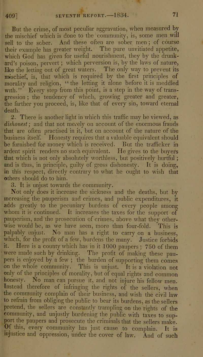 But the crime, of most peculiar aggravation, when measured by the mischief which is done to the community, is, some men will sell to the sober. And these often are sober men; of course their example has greater weight. The pure unvitiated appetite, which God has given for useful nourishment, they by the drunk- ard’s poison, pervert; which perversion is, by the laws of nature, like the letting out of great waters. The only way to prevent its mischief, is, that which is required by the first principles of morality and religion, “the letting it alone before it is meddled with.” Every step from this point, is a step in the way of trans- gression ; the tendency of which, growing greater and greater, the farther you proceed, is, like that of every sin, toward eternal death. 2. There is another light in which this traffic may be viewed, as dishonest; and that not merely on account of the enormous frauds that are often practised in it, but on account of the nature of the business itself. Honesty requires that a valuable equivalent should be furnished for money which is received. But the trafficker in ardent spirit renders no such equivalent. He gives to the buyers that which is not only absolutely worthless, but positively hurtful; and is thus, in principle, guilty of gross dishonesty. It is doing, in this respect, directly contrary to what he ought to wish that others should do to him. 3. It is unjust towards the community. Not only does it increase the sickness and the deaths, but by increasing the pauperism and crimes, and public expenditures, it adds greatly to the pecuniary burdens of every people among whom it is continued. It increases the taxes for the support of pauperism, and the prosecution of crimes, above what they other- wise would be, as we have seen, more than four-fold. This is palpably unjust. No man has a right to carry on a business, which, for the profit of a few, burdens the many. Justice forbids it. Here is a county which has in it 1000 paupers ; 750 of them were made such by drinking. The profit of making these pau- pers is enjoyed by a few ; the burden of supporting them comes on the whole community. This is unjust. It is a violation not only of the principles of morality, but of equal rights and common honesty. No man can pursue it, and not injure his fellow men. Instead therefore of infringing the rights of the sellers, when the community complain of their business, and wish the civil law to refrain from obliging the public to bear its burdens, as the sellers pretend, the sellers are constantly trampling on the rights of the community, and unjustly burdening the public with taxes to sup- port the paupers and prosecute the criminals that the sellers make. Pf this, every community has just cause to complain. It is injustice and oppression, under the cover of law. And of such