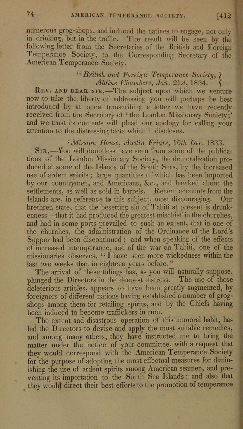 numerous grog-shops, and induced the natives to engage, not only in drinking, but in the traffic. The result will be seen by the following letter from the Secretaries of the British and Foreign Temperance Society, to the Corresponding Secretary of the American Temperance Society. “ British and Foreign Temperance Society, ) Aldine Chambers, Jan. 21 sf, 1834. 5 Rev. and dear sir,—The subject upon which we venture now to take the liberty of addressing you will perhaps be best introduced by at once transcribing a letter we have recently received from the Secretary of ‘ the London Missionary Society;’ and we trust its contents will plead our apology for calling your attention to the distressing facts which it discloses. cMission House, Austin Friars, I6//1 Dec. 1S33. Sir,—You will doubtless have seen from some of the publica- tions of the London Missionary Society, the demoralization pro- duced at some of the Islands of the South Seas, by the increased use of ardent spirits ; large quantities of which has been imported by our countrymen, and Americans, &c., and hawked about the settlements, as well as sold in barrels. Recent accounts from the Islands are, in reference ts this subject, most discouraging. Our brethren state, that the besetting sin of Tahiti at present is drunk- enness—that it had produced the greatest mischief in the churches, and had in some ports prevailed to such an extent, that in one of the churches, the administration of the Ordinance of the Lord’s Supper had been discontinued ; and when speaking of the effects of increased intemperance, and of the war on Tahiti, one of the missionaries observes, u I have seen more wickedness within the last two weeks than in eighteen years before.” The arrival of these tidings has, as you will naturally suppose, plunged the Directors in the deepest distress. The use of those deleterious articles, appears to have been greatly augmented, by foreigners of different nations having established a number of grog- shops among them for retailing spirits, and by the Chiefs having been induced to become traffickers in rum. The extent and disastrous operation of this immoral habit, has led the Directors to devise and apply the most suitable remedies, and among many others, they have instructed me to bring the matter under the notice of your committee, with a request that they would correspond with the American Temperance Society for the purpose of adopting the most effectual measures for dimin- ishing the use of ardent spirits among American seamen, and pre- venting its importation to the South Sea Islands: and also that they would direct their best efforts to the promotion of temperance