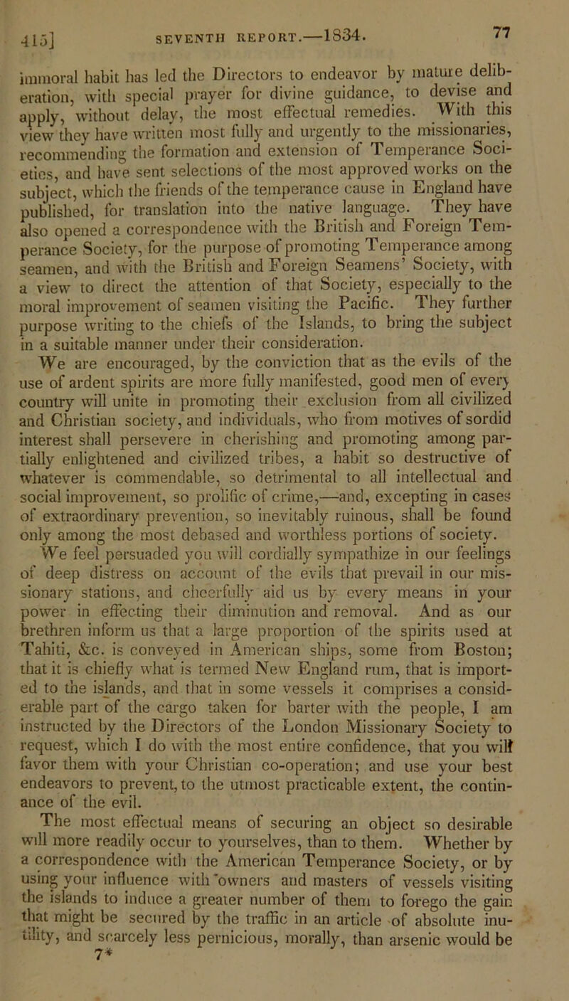 415] immoral habit has led the Directors to endeavor by mature delib- eration, with special prayer for divine guidance, to devise and apply, without delay, the most effectual remedies. With this view they have written most fully and urgently to the missionaries, recommending the formation and extension of Temperance Soci- eties, and have sent selections of the most approved works on the subject, which the friends of the temperance cause in England have published, for translation into the native language. They have also opened a correspondence with the British and Foreign Tem- perance Society, for the purpose of promoting Temperance among seamen, and with the British and Foreign Seamens’ Society, with a view to direct the attention of that Society, especially to the moral improvement of seamen visiting the Pacific. They further purpose writing to the chiefs ol the Islands, to bring the subject in a suitable manner under their consideration. We are encouraged, by the conviction that as the evils of the use of ardent spirits are more fully manifested, good men of ever} country will unite in promoting their exclusion from all civilized and Christian society, and individuals, who from motives of sordid interest shall persevere in cherishing and promoting among par- tially enlightened and civilized tribes, a habit so destructive of whatever is commendable, so detrimental to all intellectual and social improvement, so prolific of crime,—and, excepting in cases of extraordinary prevention, so inevitably ruinous, shall be found only among the most debased and worthless portions of society. We feel persuaded you will cordially sympathize in our feelings of deep distress on account of the evils that prevail in our mis- sionary stations, and cheerfully aid us by every means in your power in effecting their diminution and removal. And as our brethren inform us that a large proportion of the spirits used at Tahiti, &c. is conveyed in American ships, some from Boston; that it is chiefly what is termed New England rum, that is import- ed to the islands, and that in some vessels it comprises a consid- erable part of the cargo taken for barter with the people, I am instructed by the Directors of the London Missionary Society to request, which I do with the most entire confidence, that you will favor them with your Christian co-operation; and use your best endeavors to prevent, to the utmost practicable extent, the contin- ance of the evil. The most effectual means of securing an object so desirable will more readily occur to yourselves, than to them. Whether by a correspondence with the American Temperance Society, or by using your influence with 'owners and masters of vessels visiting the islands to induce a greater number of them to forego the gain that might be secured by the traffic in an article of absolute inu- tility, and scarcely less pernicious, morally, than arsenic would be