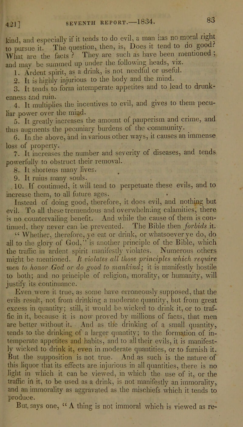 4 21] kind, and especially if it tends to do evil, a man has no moral right to pursue it. The question, then, is, Doe§ it tend to do goo . Wlmt are the facts ? They are such as have been mentioned ; and may be summed up under the following heads, viz. 1. Ardent spirit, as a drink, is not needful or useful. 2. It is highly injurious to the body and the mind. 3. It tends to form intemperate appetites and to lead to drunk- enness and ruin. . . 4. It multiplies the incentives to evil, and gives to them pecu- liar power over the iniud. 5. It greatly increases the amount of pauperism and crime, and thus augments the pecuniary burdens of the community. 6. In the above, and in various other ways, it causes an immense loss of property. 7. It increases the number and severity of diseases, and tends powerfully to obstruct their removal. 8. It shortens many lives. 9. It ruins many souls. 10. If continued, it will tend to perpetuate these evils, and to increase them, to all future ages. * Instead of doing good, therefore, it does evil, and nothing but evil. To all these tremendous and overwhelming calamities, there is no countervailing benefit. And while the cause of them is con- tinued, they never can be prevented. The Bible then forbids it. “ Whether, therefore, ye eat or drink, or whatsoever ye do, do ail to the glory of God,” is another principle of the Bible, which the traffic in ardent spirit manifestly violates. Numerous others might be mentioned. It violates all those principles ichich require men to honor God or do good to mankind; it is manifestly hostile to both; and no principle of religion, morality, or humanity, will justify its continuance. Even were it true, as some have erroneously supposed, that the evils result, not from drinking a moderate quantity, but from great excess in quantity; still, it would be wicked to drink it, or to traf- fic in it, because it is now proved by millions of facts, that men are better without it. And as the drinking of a small quantity, tends to the drinking of a larger quantity; to the formation of in- temperate appetites and habits, and to all their evils, it is manifest- ly wicked to drink it, even in moderate quantities, or to furnish it. But the supposition is not true. And as such is the nature of this liquor that its effects are injurious in all quantities, there is no light in which it can be viewed, in which the use of it, or the traffic in it, to be used as a drink, is not manifestly an immorality, and an immorality as aggravated as the mischiefs which it tends to produce. But, says one, “ A thing is not immoral which is viewed as re-