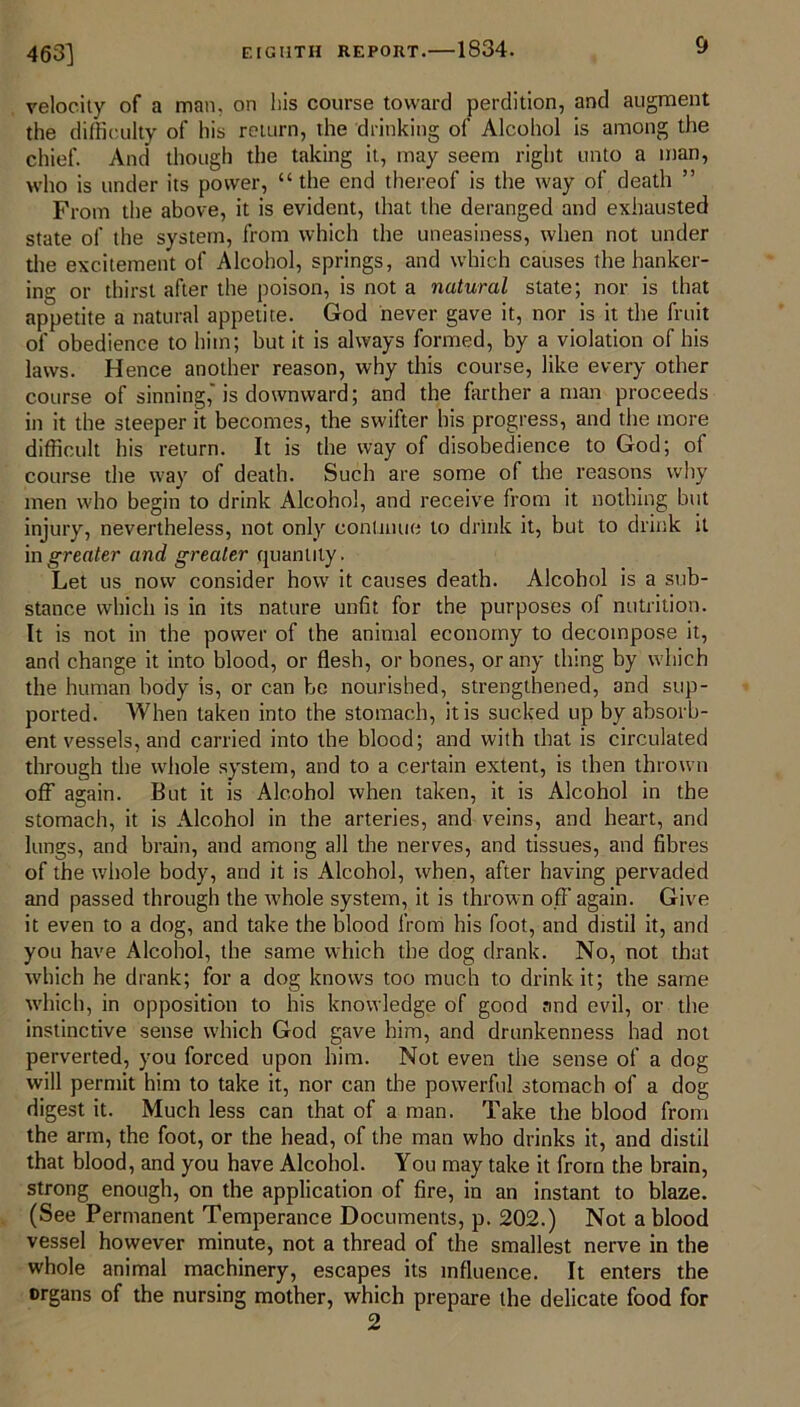 463] velocity of a man, on his course toward perdition, and augment the difficulty of his return, the drinking of Alcohol is among the chief. And though the taking it, may seem right unto a man, who is under its power, “ the end thereof is the way of death ” From the above, it is evident, that the deranged and exhausted state of the system, from which the uneasiness, when not under the excitement of Alcohol, springs, and which causes the hanker- ing or thirst after the poison, is not a natural state; nor is that appetite a natural appetite. God never gave it, nor is it the fruit of obedience to him; but it is always formed, by a violation of his laws. Hence another reason, why this course, like every other course of sinning,'is downward; and the farther a man proceeds in it the steeper it becomes, the swifter his progress, and the more difficult his return. It is the way of disobedience to God; of course the way of death. Such are some of the reasons why men who begin to drink Alcohol, and receive from it nothing but injury, nevertheless, not only continue to drink it, but to drink it in greater and greater quantity. Let us now consider how it causes death. Alcohol is a sub- stance which is in its nature unfit for the purposes of nutrition. It is not in the power of the animal economy to decompose it, and change it into blood, or flesh, or bones, or any thing by which the human body is, or can be nourished, strengthened, and sup- ported. When taken into the stomach, it is sucked up by absorb- ent vessels, and carried into the blood; and with that is circulated through the whole system, and to a certain extent, is then thrown off again. But it is Alcohol when taken, it is Alcohol in the stomach, it is Alcohol in the arteries, and veins, and heart, and lungs, and brain, and among all the nerves, and tissues, and fibres of the whole body, and it is Alcohol, when, after having pervaded and passed through the whole system, it is thrown off again. Give it even to a dog, and take the blood from his foot, and distil it, and you have Alcohol, the same which the dog drank. No, not that which he drank; for a dog knows too much to drink it; the same which, in opposition to his knowledge of good and evil, or the instinctive sense which God gave him, and drunkenness had not perverted, you forced upon him. Not even the sense of a dog will permit him to take it, nor can the powerful stomach of a dog digest it. Much less can that of a man. Take the blood from the arm, the foot, or the head, of the man who drinks it, and distil that blood, and you have Alcohol. You may take it from the brain, strong enough, on the application of fire, in an instant to blaze. (See Permanent Temperance Documents, p. 202.) Not a blood vessel however minute, not a thread of the smallest nerve in the whole animal machinery, escapes its influence. It enters the organs of the nursing mother, which prepare the delicate food for 2