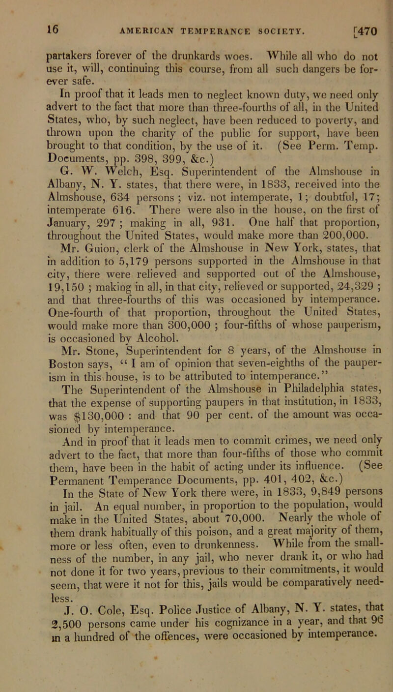 partakers forever of the drunkards woes. While all who do not use it, will, continuing this course, from all such dangers be for- ever safe. In proof that it leads men to neglect known duty, we need only advert to the fact that more than three-fourths of all, in the United States, who, by such neglect, have been reduced to poverty, and thrown upon the charity of the public for support, have been brought to that condition, by the use of it. (See Perm. Temp. Documents, pp. 398, 399, &c.) G. W. Welch, Esq. Superintendent of the Almshouse in Albany, N. Y. states, that there were, in 1833, received into the Almshouse, 634 persons; viz. not intemperate, 1; doubtful, 17; intemperate 616. There were also in the house, on the first of January, 297 ; making in all, 931. One half that proportion, throughout the United States, would make more than 200,000. Mr. Guion, clerk of the Almshouse in New York, states, that in addition to 5,179 persons supported in the Almshouse in that city, there were relieved and supported out of the Almshouse, 19,150 ; making in all, in that city, relieved or supported, 24,329 ; and that three-fourths of this was occasioned by intemperance. One-fourth of that proportion, throughout the United States, would make more than 300,000 ; four-fifths of whose pauperism, is occasioned by Alcohol. Mr. Stone, Superintendent for 8 years, of the Almshouse in Boston says, “ I am of opinion that seven-eighths of the pauper- ism in this house, is to be attributed to intemperance.” The Superintendent of the Almshouse in Philadelphia states, that the expense of supporting paupers in that institution, in 1833, was $130,000 : and that 90 per cent, of the amount was occa- sioned by intemperance. And in proof that it leads men to commit crimes, we need only advert to the fact, that more than four-fifths of those who commit them, have been in the habit of acting under its influence. (See Permanent Temperance Documents, pp. 401, 402, &c.) In the State of New York there were, in 1833, 9,849 persons in jail. An equal number, in proportion to die population, would make in the United States, about 70,000. Nearly the whole of them drank habitually of this poison, and a great majority ot them, more or less often, even to drunkenness. While from the small- ness of the number, in any jail, who never drank it, or who had not done it for two years, previous to their commitments, it would seem, that were it not for this, jails would be comparadvely need- less. J. O. Cole, Esq. Police Justice of Albany, N. Y. states, that 2,500 persons came under his cognizance in a year, and that 9(3 in a hundred of the offences, were occasioned by intemperance.