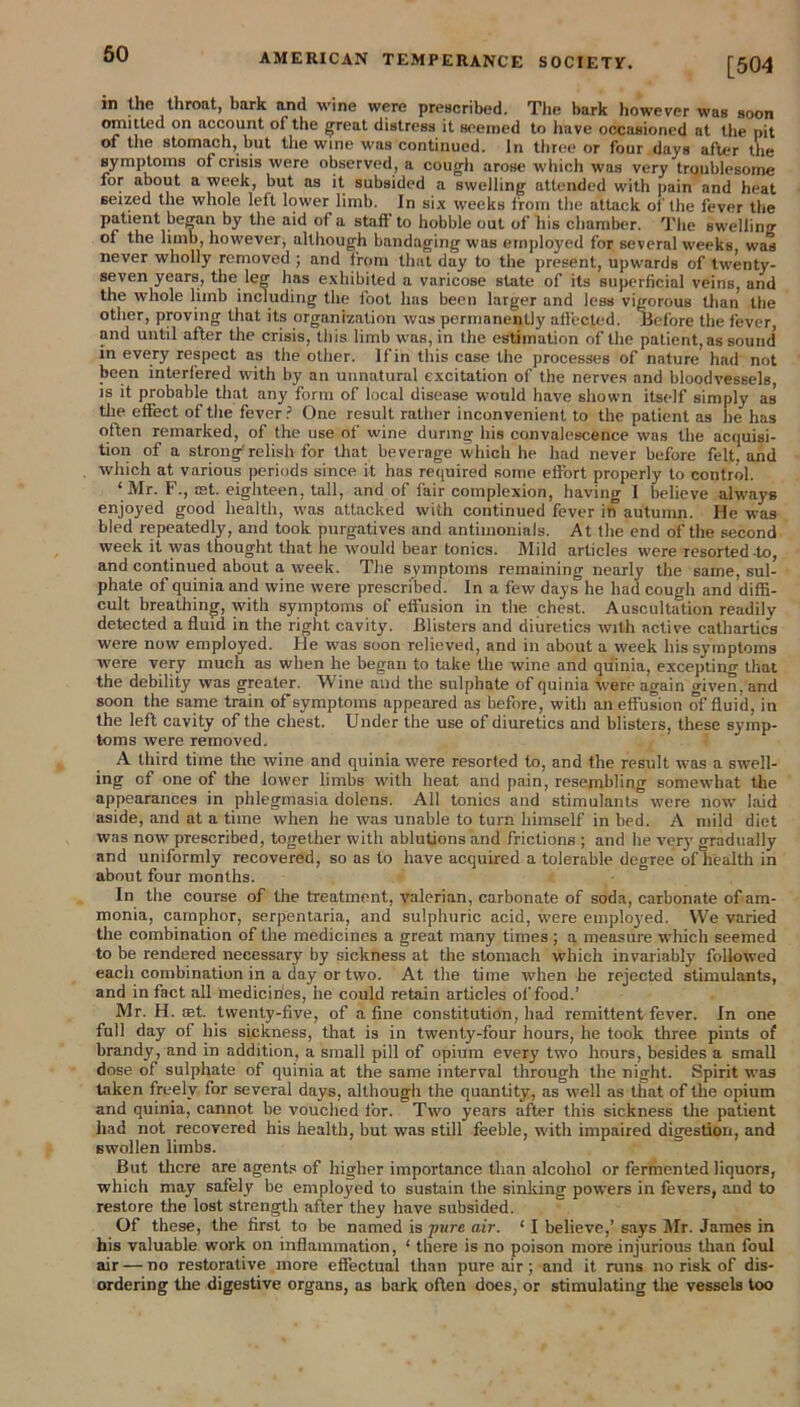 [504 in the throat, bark and wine were prescribed. The bark however was soon omitted on account of the great distress it seemed to have occasioned at the pit of the stomach, but the wine was continued. In three or four days after the symptoms of crisis were observed, a cough arose which was very troublesome for about a week, but as it subsided a swelling attended with pain and heat seized the whole left lower limb. In six weeks from the attack of the fever the patient began by the aid of a staff to hobble out of his chamber. The swelling of the limb, however, although bandaging was employed for several weeks, was never wholly removed ; and front that day to the present, upwards of twenty- seven years, the leg has exhibited a varicose state of its superficial veins, and the whole limb including the fool lias been larger and less vigorous than the other, proving that its organization was permanently affected. Before the fever, and until after the crisis, this limb was, in the estimation of the patient, as sound' in every respect as the other. If in this case the processes of nature had not been interfered with by an unnatural excitation of the nerves and bloodvessels, is it probable that any form of local disease would have shown itself simply as tlie effect of the fever ? One result rather inconvenient to the patient as he has often remarked, of the use of wine during his convalescence was the acquisi- tion of a strong relish for that beverage which he had never before felt, and which at various periods since it has required some effort properly to control. ‘Mr. F., mt. eighteen, tall, and of fair complexion, having I believe always enjoyed good health, was attacked with continued fever in autumn. He wTas bled repeatedly, and took purgatives and antimonials. At the end of the second week it was thought that he would bear tonics. Mild articles were resorted-to, and continued about a week. The symptoms remaining nearly the same, sul- phate of quiniaand wine were prescribed. In a few days he had cough and diffi- cult breathing, with symptoms of effusion in the chest. Auscultation readily detected a fluid in the right cavity. Blisters and diuretics with active cathartics were now employed. He was soon relieved, and in about a week liis symptoms were very much as when he began to take the wine and qu'inia, excepting that the debility was greater. Wine and the sulphate of quinia were again given, and soon the same train of symptoms appeared as before, with an effusion of fluid, in the left cavity of the chest. Under the use of diuretics and blisters, these symp- toms were removed. A third time the wine and quinia were resorted to, and the result was a swell- ing of one of the lower limbs with heat and pain, resembling somewhat the appearances in phlegmasia dolens. All tonics and stimulants were now laid aside, and at a time when lie was unable to turn himself in bed. A mild diet was now prescribed, together with ablutions and frictions ; and he very gradually and uniformly recovered, so as to have acquired a tolerable degree of health in about four months. In the course of the treatment, valerian, carbonate of soda, carbonate of am- monia, camphor, serpentaria, and sulphuric acid, were employed. We varied the combination of the medicines a great many times ; a measure which seemed to be rendered necessary by sickness at the stomach which invariably followed each combination in a day or two. At the time when he rejected stimulants, and in fact all medicines, he could retain articles of food.’ Mr. H. ret. twenty-five, of a fine constitution, had remittent fever. In one full day of his sickness, that is in twenty-four hours, he took three pints of brandy, and in addition, a small pill of opium every two hours, besides a small dose of sulphate of quinia at the same interval through the night. Spirit was taken freely for several days, although the quantity, as well as that of the opium and quinia, cannot be vouched for. Two years after this sickness the patient had not recovered his health, but was still feeble, with impaired digestion, and swollen limbs. But there are agents of higher importance than alcohol or fermented liquors, which may safely be employed to sustain the sinking powers in fevers, and to restore the lost strength after they have subsided. Of these, the first to be named is pure air. ‘ I believe,’ says Mr. James in his valuable work on inflammation, ‘ there is no poison more injurious than foul air — no restorative more effectual than pure air; and it runs no risk of dis- ordering the digestive organs, as bark often does, or stimulating the vessels too