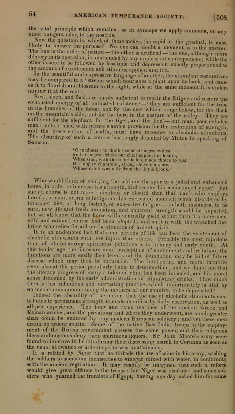 the vital principle which remains; as in syncope we apply ammonia, or anv other pungent odor, to the nostrils. 1 Now the question is, which ol these modes, the rapid or the gradual, is most likely to answer the purpose? No one can doubt a moment as to the answer. 1 he one is the order of nature—the other is artificial — the one, although more dilatory in its operation, is unattended by any unpleasant consequences ; while the other is sure to be followed by lassitude and depression exactly proportioned to the amount of excitement and stimulus applied and felt. In the beautiful and expressive language of another, the stimulant restoratives may be compared to a ‘ stream which nourishes a plant upon its bank, and caus- es it to nourish and blossom to the sight, while at the same moment it is under- mining it at the root.' Rest, sleep, and food, are amply sufficient to repair the fatigue and restore the exhausted energy of all animated existence—‘they are sufficient for the tribe in the branches of the forest, and for the deer which range below, for the flock on the mountain’s side, and for the herd in the pasture of the valley. They are sufficient for the elephant, for the tiger, and the lion’—but man, poor deluded man ! not satisfied with nature’s ample provision for the restoration of stiength, and the preservation of health, must have recourse to alcoholic stimulants! The absurdity of such a course is strongly depicted by Milton in speaking of Samson. ‘O madness ! to think use of strongest wines And strongest drinks our chief support of health, When God, with these forbidden, made choice to rear His mighty champion, strong above compare, Whose drink was only from the liquid brook.’ Who would think of applying the whip or the spur to a jaded and exhausted horse, in order to increase his strength, and restore his accustomed vigor? Yet sucli a course is not more ridiculous or absurd than that man’s who employs brandy, or rum, or gin to invigorate his enervated stomach when disordered by improper diet, or long fasting, or excessive fatigue — in both instances, to be sure, new life and fresh animation, and apparent strength would be imparted, but we all know that the horse will eventually yield sooner than if a more mer- ciful and rational course had been adopted; and so it is with the wretched ine- briate who relies for aid on the stimulus of ardent spirits. It is an undoubted fact that some periods of life can bear the excitement of alcoholic stimulants with less injury than others. Probably the most injurious time of administering spirituous potations is in infancy and early youth. At this tender age the fibres are more susceptible of excitement and irritation, the functions are more easily disordered, and the foundation may be laid of future disease which may then be incurable. The intellectual and moral faculties seem also at this period peculiarly liable to deterioration; and we doubt not that the literary progress of many a talented child has been impeded, and his moral sense deadened by the early administration of stimulating drinks. How much then is this ridiculous and disgusting practice, which unfortunately is still by no means uncommon among the mothers of our country, to be deprecated ! Indeed the absurdity of the notion that the use of alcoholic stimulants con- tributes to permanent strength is made manifest by daily observation, as well as all past experience. The long and rapid marches of the ancient Greek and Roman armies, and the privations and labors they underwent, are much crreater than could be endured by any modern European soldiery ; and yet these men drank no ardent spirits. Some of the native East India troops in the employ- ment of the British government possess the same power, and their religious ideas and customs deny them spirituous liquors. Sir John Moore's army °vere found to improve in health during their distressing march to Corunna as soon as the usual allowance of ardent spirits was unattainable. It is related by Niger that he forbade the use of wine in his army, wishing the soldiers to accustom themselves to vinegar mixed with water, in conformity with the ancient regulation. It may readily be imagined that such a reform would give great offence to the troops : but Niger was resolute : and some sol- diers who guarded the frontiers of Egypt, having one day asked him for some