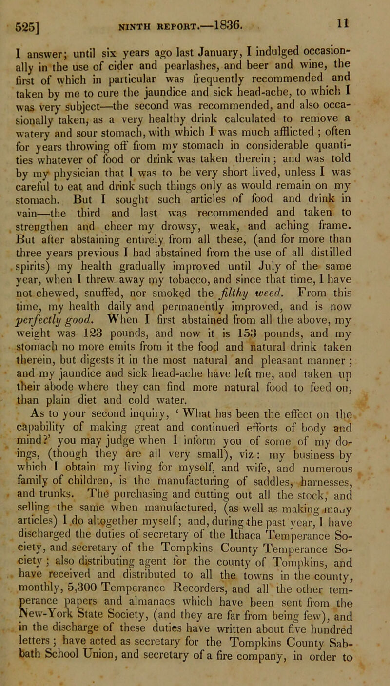 525] 1 answer; until six years ago last January, I indulged occasion- ally in the use of cider and pearlashes, and beer and wine, the first of which in particular was frequently recommended and taken by me to cure the jaundice and sick head-ache, to which I was very subject—the second was recommended, and also occa- sionally taken, as a very healthy drink calculated to remove a watery and sour stomach, with which I was much afflicted ; often for years throwing off from my stomach in considerable quanti- ties whatever of food or drink was taken therein; and was told by my physician that I was to be very short lived, unless I was careful to eat and drink such things only as would remain on my stomach. But I sought such articles of food and drink in vain—the third and last was recommended and taken to strengthen and cheer my drowsy, weak, and aching frame. But after abstaining entirely from all these, (and for more than three years previous I had abstained from the use of all distilled spirits) my health gradually improved until July of the same year, when I threw away my tobacco, and since that time, I have not chewed, snuffed, nor smoked the filthy weed. From this time, my health daily and permanently improved, and is now perfectly good. When I first abstained from all the above, my weight was 123 pounds, and now it is 153 pounds, and my stomach no more emits from it the food and natural drink taken therein, but digests it in the most natural and pleasant manner ; and my jaundice and sick head-ache have left me, and taken up their abode where they can find more natural food to feed on, than plain diet and cold water. As to your second inquiry, ‘ What has been the effect on the capability of making great and continued efforts of body and mind?’ you may judge when 1 inform you of some of my do- ings, (though they are all very small), viz : my business by which I obtain my living for myself, and wife, and numerous family of children, is the manufacturing of saddles, harnesses, and trunks. The purchasing and cutting out all the stock, and selling the same when manufactured, (as well as making many articles) I do altogether myself; and, during the past year, I have discharged the duties of secretary of the Ithaca Temperance So- ciety, and secretary of the Tompkins County Temperance So- ciety ; also distributing agent for the county of Tompkins, and have received and distributed to all the towns in the county, monthly, 5,300 Temperance Recorders, and all the other tem- perance papers and almanacs which have been sent from the New-York State Society, (and they are far from being few), and in the discharge of these duties have written about five hundred letters ; have acted as secretary for the Tompkins County Sab- bath School Union, and secretary of a fire company, in order to