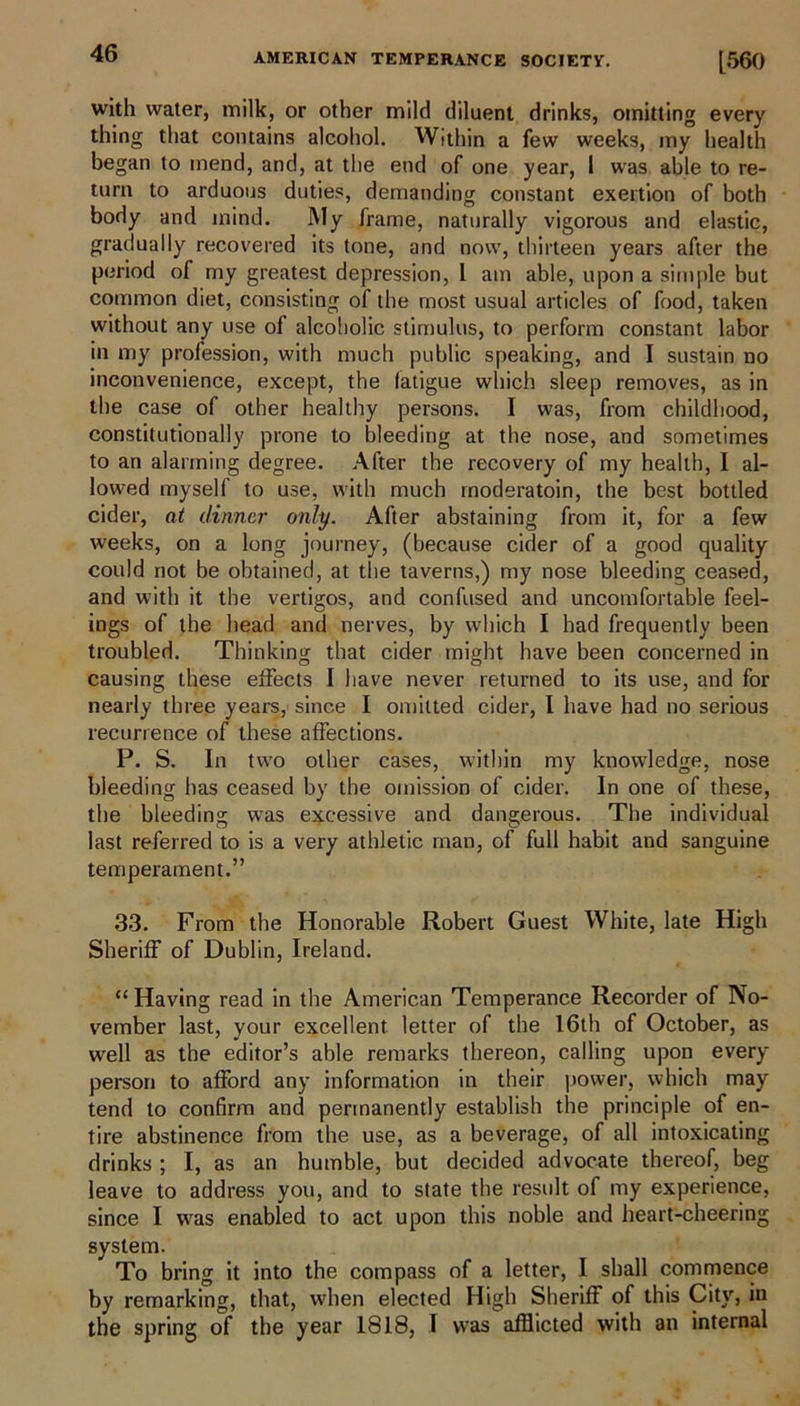 with water, milk, or other mild diluent drinks, omitting every thing that contains alcohol. Within a few weeks, my health began to mend, and, at the end of one year, 1 was able to re- turn to arduous duties, demanding constant exertion of both body and mind. My frame, naturally vigorous and elastic, gradually recovered its tone, and now, thirteen years after the period of my greatest depression, 1 am able, upon a simple but common diet, consisting of the most usual articles of food, taken without any use of alcoholic stimulus, to perform constant labor in my profession, with much public speaking, and I sustain no inconvenience, except, the fatigue which sleep removes, as in the case of other healthy persons. I was, from childhood, constitutionally prone to bleeding at the nose, and sometimes to an alarming degree. After the recovery of my health, I al- lowed myself to use, with much rnoderatoin, the best bottled cider, at dinner only. After abstaining from it, for a few weeks, on a long journey, (because cider of a good quality could not be obtained, at the taverns,) my nose bleeding ceased, and with it the vertigos, and confused and uncomfortable feel- ings of the head and nerves, by which I had frequently been troubled. Thinking that cider might have been concerned in causing these effects I have never returned to its use, and for nearly three years, since I omitted cider, I have had no serious recurrence of these affections. P. S. In two other cases, within my knowledge, nose bleeding has ceased by the omission of cider. In one of these, the bleeding was excessive and dangerous. The individual last referred to is a very athletic man, of full habit and sanguine temperament.” 33. From the Honorable Robert Guest White, late High Sheriff of Dublin, Ireland. “ Having read in the American Temperance Recorder of No- vember last, your excellent letter of the 16th of October, as well as the editor’s able remarks thereon, calling upon every person to afford any information in their power, which may tend to confirm and permanently establish the principle of en- tire abstinence from the use, as a beverage, of all intoxicating drinks ; I, as an humble, but decided advocate thereof, beg leave to address you, and to state the result of my experience, since I was enabled to act upon this noble and heart-cheering system. To bring it into the compass of a letter, I shall commence by remarking, that, when elected High Sheriff of this City, in the spring of the year 1818, I was afflicted with an internal