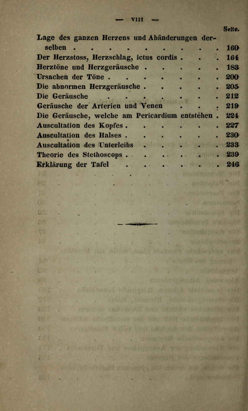 Seite. Lage des ganzen Herzens und Abänderungen der- selben Der Herzstoss, Herzschlag, ictus cordis . Herztöne und Herzgeräusche Ursachen der Töne Die abnormen Herzgeräusche . . . Die Geräusche Geräusche der Arterien und Venen . . . Die Geräusche, welche am Pericardium entstehen . Auscultation des Kopfes Auscultation des Halses * Auscultation des Unterleibs Theorie des Stethoscops Erklärung der Tafel 160 164 isa 200 205 212 219 224: 227 230 233 233 240