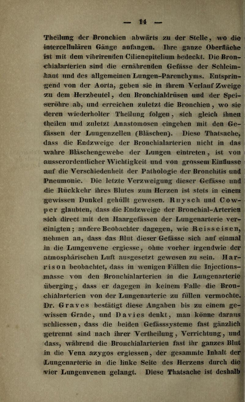 Theilung der Bronchien abwärts zu der Stelle, wo die intereellulären Gänge anfangen. Ihre ganze Oberfläche ist mit dem vibrirenden Cilienepitelium bedeckt. Die Bron- chialarterien sind die ernährenden Gefässe der Schleim- haut und des allgemeinen Lungen-Parenchyms. Entsprin- gend von der Aorta, geben sie in ihrem Verlauf Zweige zu dem Herzbeutel, den Bronchialdrüsen und der Spei- seröhre ab, und erreichen zuletzt die Bronchien, wo sie deren wiederholter Theilung folgen, sich gleich ihnen theilen und zuletzt Anastomosen eingehen mit den Ge- fassen der Lungenzellen (Bläschen). Diese Thatsache, dass die Endzweige der Bronchialarterien nicht in das wahre Bläschengewebe der Lungen eintreten, ist von ausserordentlicher Wichtigkeit und von grossem Einflüsse auf die Verschiedenheit der Pathologie der Bronchitis und Pneumonie. Die letzte Verzweigung dieser Gefässe und die Rückkehr ihres Blutes zum Herzen ist stets in einem gewissen Dunkel gehüllt gewesen. Ruyscli und Cow- per glaubten, dass die Endzweige der Bronchial-Arterien sich direct mit den Haargefässen der Lungenarterie ver- einigten; andere Beobachter dagegen, wie Reisseisen, nehmen an, dass das Blut dieser Gefässe sich auf einmal in die Lungeuvene ergiesse, ohne vorher irgendwie der atmosphärischen Luft ausgesetzt gewesen zu sein. Har- rison beobachtet, dass in wenigen Fällen die Injections- masse von den Bronchialarterien in die Lungenarterie überging, dass er dagegen in keinem Falle die Bron- chialarterien von der Lungenarterie zu füllen vermochte. Dr. Graves bestätigt diese Angaben bis zu einem ge- wissen Grade, und Davies denkt, man könne daraus schliessen, dass die beiden Gefässsysteme fast gänzlich getrennt sind nach ihrer Vertheilung, Verrichtung, und dass, während die Broncliialarterien fast ihr ganzes Blut in die Vena azygos ergiessen, der gesammte Inhalt der Lungenarterie in die linke Seite des Herzens durch die vier Lungenvenen gelangt. Diese Thatsache ist deshalb