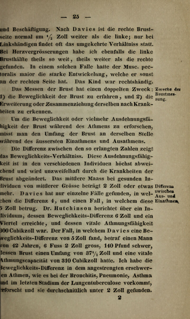 und Beschäftigung. Nach Davies ist die rechte Brust- seite normal um Zoll weiter als die linke; nur bei Linkshändigen findet oft das umgekehrte Verhältnis statt. Bei Herzvergrösseriingen habe ich ebenfalls die linke Brusthälfte tlieils so weit, theils weiter als die rechte gefunden. In einem solchen Falle hatte der Muse, pec- toralis maior die starke Entwickelung, welche er sonst an der rechten Seite hat. Das Kind war rechtshändig. Das Messen der Brust hat einen doppelten Zweck: Zwecke d« 1) die Beweglichkeit der Brust zu erfahren, und 2) die ®J“gtmes“ Erw eiterung oder Zusammenziehung derselben nachKrank- lieiten zu erkennen. Um die Beweglichkeit oder vielmehr Ausdehnungsfä- higkeit der Brust während des Athmens zu erforschen, misst man den Umfang der Brust an derselben Stelle während des äussersten Ein athmens und Ausathmens. Die Differenz zwischen den so erlangten Zahlen zeigt das Beweglichkeits-Verhältniss. Diese Ausdehnungsfähig- keit ist in den verschiedenen Individuen höchst abwei- chend und wird unzweifelhaft durch die Krankheiten der Brust abgeändert. Das mittlere Maass bei gesunden In- dividuen von mittlerer Grösse beträgt 2 Zoll oder etwas Differea» mehr. Davies hat nur einzelne Fälle gefunden, in wel- a^’ss.C^4 chen die Differenz 4, und einen Fall, in welchem diese Emathme», 5 Zoll betrug. Dr. Hutchinson berichtet über ein In- iividuum, dessen Beweglichkeits-Differenz 6 Zoll und ein Viertel erreichte, und dessen vitale Athmungsfähigkeii 300 Cubikzoll w ar. Der Fall, in welchem Davies eine Be- weglichkeits-Differenz von 5 Zoll fand, betraf einen Mann t on 42 Jahren, 6 Fuss 2 Zoll gross, 140 Pfund schwer, dessen Brust einen Umfang von 37*/2 Zoll und eine vitale Älhmuugscapacität von 310 Cubikzoll hatte. Ich habe die jleweglichkeits- Differenz in dem angestrengten erschwer- en Athmen, w ie es bei der Bronchitis, Pneumonie, Asthma ind im letzten Stadium der Lungentuberculose vorkommt, erforscht und sie durchschnittlich unter 2 Zoll gefunden. 2