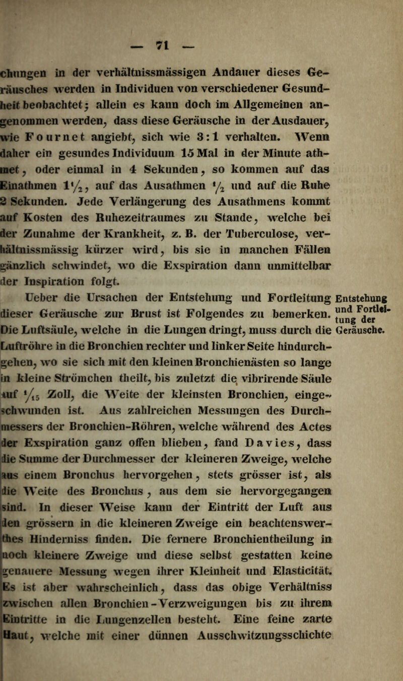 chungen in der verhältnismässigen Andauer dieses Ge- räusches werden in Individuen von verschiedener Gesund- heit beobachtet; allein es kann doch im Allgemeinen an- genommen werden, dass diese Geräusche in der Ausdauer, wie Fournet angiebt, sich wie 3:1 verhalten. Wenn daher ein gesundes Individuum 15 Mal in der Minute ath- inet , oder einmal in 4 Sekunden, so kommen auf das Einathmen l*/2, auf das Ausathmen y2 und auf die Ruhe 2 Sekunden. Jede Verlängerung des Ausathmens kommt auf Kosten des Ruhezeitraumes zu Stande, welche bei der Zunahme der Krankheit, z. B. der Tuberculose, ver- hältnissmässig kürzer wird, bis sie in manchen Fällen gänzlich schwindet, wo die Exspiration dann unmittelbar der Inspiration folgt. lieber die Ursachen der Entstehung und Fortleitung Entstehung dieser Geräusche zur Brust ist Folgendes zu bemerken. Die Luftsäule, welche in die Lungen dringt, muss durch die Geräusche. Luftröhre in die Bronchien rechter und linker Seite hindurch- gehen, wo sie sich mit den kleinen Bronchienästen so lange in kleine Strömchen theilt, bis zuletzt die vibrirende Säule iuf */15 Zoll, die Weite der kleinsten Bronchien, einge-» sch wunden ist. Aus zahlreichen Messungen des Durch- messers der Bronchien-Röhren, welche während des Actes der Exspiration ganz offen blieben, fand Davies, dass die Summe der Durchmesser der kleineren Zweige, welche aus einem Bronchus hervorgehen, stets grösser ist, als die Weite des Bronchus , aus dem sie hervorgegangen sind. In dieser Weise kann der Eintritt der Luft aus iden grossem in die kleineren Zweige ein beachtenswer- tes Hinderniss finden. Die fernere Bronchientheilung in noch kleinere Zweige und diese selbst gestatten keine genauere Messung wegen ihrer Kleinheit und Elasticität. !Es ist aber wahrscheinlich, dass das obige Verhältnis zwischen allen Bronchien-Verzweigungen bis zu ihrem Eintritte in die Lungenzellen besteht. Eine feine zarte Haut, welche mit einer dünnen Ausschwitzungsschichte