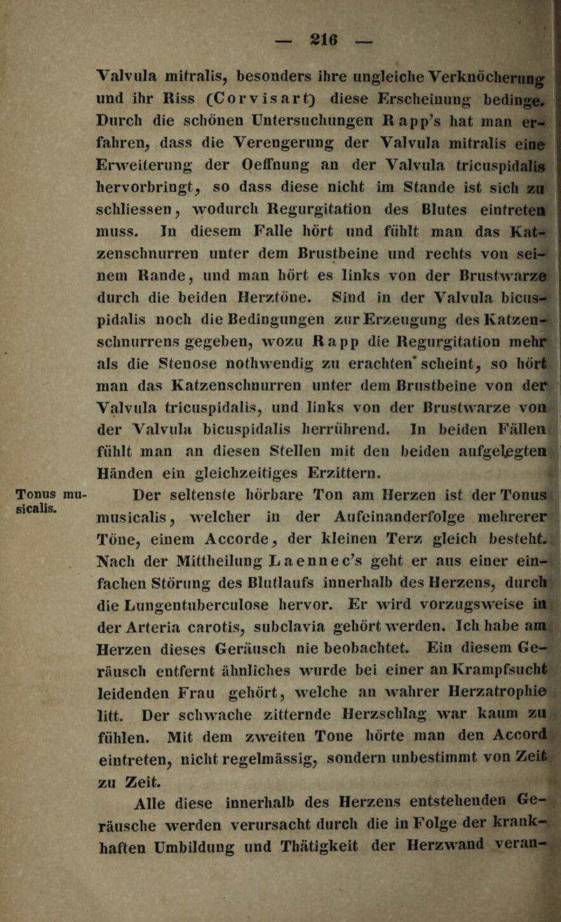 Valvula mitralis, besonders ihre ungleiche Verknöcherung und ihr Riss (Corvisart) diese Erscheinung bedinge. Durch die schönen Untersuchungen Rapp’s hat man er- fahren, dass die Verengerung der Valvula mitralis eine Erweiterung der Oeffnung an der Valvula tricuspidalis hervorbringt, so dass diese nicht im Stande ist sich zu schliessen, wodurch Regurgitation des Blutes einfreten muss. In diesem Falle hört und fühlt man das Kat- zenschnurren unter dem Brustbeine und rechts von sei- nem Rande, und man hört es links von der Brustwarze durch die beiden Herztöne. Sind in der Valvula bicus- pidalis noch die Bedingungen zur Erzeugung des Katzen- sclinurrens gegeben, wozu Rapp die Regurgitation mehr als die Stenose nothwendig zu erachten* scheint, so hört man das Katzenschnurren unter dem Brustbeine von der Valvula tricuspidalis, und links von der Brustwarze von der Valvula bicuspidalis herriihrend. In beiden Fällen fühlt man an diesen Stellen mit den beiden aufgelegten Händen ein gleichzeitiges Erzittern. Tonus mu- Der seltenste hörbare Ton am Herzen ist der Tonus musicalis, welcher in der Aufeinanderfolge mehrerer Töne, einem Accorde, der kleinen Terz gleich besteht. Nach der Mittheilung L a enn e c’s geht er aus einer ein- fachen Störung des Blutlaufs innerhalb des Herzens, durch die Lungentuberculose hervor. Er wird vorzugsweise in derArteria carotis, subclavia gehört werden. Ich habe am Herzen dieses Geräusch nie beobachtet. Ein diesem Ge- räusch entfernt ähnliches wurde bei einer an Krampfsucht leidenden Frau gehört, welche an wahrer Herzatrophie litt. Der schwache zitternde Herzschlag war kaum zu fühlen. Mit dem zweiten Tone hörte man den Accord eintreten, nicht regelmässig, sondern unbestimmt von Zeit zu Zeit. Alle diese innerhalb des Herzens entstehenden Ge- räusche werden verursacht durch die in Folge der krank- haften Umbildung und Thätigkeit der Herzwand veran-