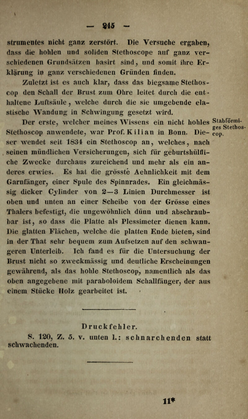 - 845 - strumentes nicht ganz zerstört. Die Versuche ergaben, dass die hohlen und soliden Stethoscope auf ganz ver- schiedenen Grundsätzen basirt sind, und somit ihre Er- klärung in ganz verschiedenen Gründen finden. Zuletzt ist es auch klar, dass das biegsame Stethos- cop den Schall der Brust zum Ohre leitet durch die ent- haltene Luftsäule, welche durch die sie umgebende ela- stische Wandung in Schwingung gesetzt wird. Der erste, welcher meines Wissens ein nicht hohles Stethoscop anwendete, war Prof. Kilian in Bonn. Die- ser wendet seit 1834 ein Stethoscop an, welches, nach seinen mündlichen Versicherungen, sich für geburtshülfli- che Zwecke durchaus zureichend und mehr als ein an- deres erwies. Es hat die grösste Aehnliclikeit mit dem Garnfänger, einer Spule des Spinnrades. Ein gleichmäs- sig dicker Cy lind er von 2—3 Linien Durchmesser ist oben und unten an einer Scheibe von der Grösse eines Thalers befestigt, die ungewöhnlich dünn und abschraub- bar ist, so dass die Platte als Plessimeter dienen kann. Die glatten Flächen, welche die platten Ende bieten, sind in der Tliat sehr bequem zum Aufsetzen auf den schwan- geren Unterleib. Ich fand es für die Untersuchung der Brust nicht so zweckmässig und deutliche Erscheinungen gewährend, als das hohle Stethoscop, namentlich als das oben angegebene mit paraboloidem Schallfänger, der aus einem Stücke Holz gearbeitet ist. Druckfehler. S. 120, Z. 5. v. unten 1.: schnarchenden statt schwächenden. Stabförmi- ges Stethos- cop, n*