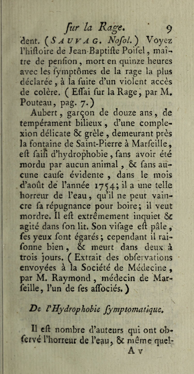 dent. {SA urA G. Nofol.) Voyez Thiftoire de Jean Baptifte Poifel, maî- tre de penfion, mort en quinze heures avec les fymptômes de la rage la plus déclarée , à la fuite d’un violent accès de colère. ( EflTai fur la Rage, par M, Pouteau, pag. 7.) Aubert, garçon de douze ans , de tempérament bilieux , d’une comple- xion délicate & grêle , demeurant près la fontaine de Saint-Pierre à Marfeille, eft faiîi d’hydrophobie , fans avoir été mordu par aucun animal, & fans au- cune caufe évidente , dans le mois d’août dé l’année 1754; il a une telle horreur de l’eau, qu’il ne peut vain- cre fa répugnance pour boire ; il veut mordre. Il eft extrêmement inquiet Sc agité dans fon lit. Son vifage eft pâle , fes yeux font égarés ; cependant il rai- fonne bien, & meurt dans deux à trois jours. ( Extrait des obfervations envoyées à la Société de Médecine , par M. Raymond, médecin de Mar- feille, l’un de fes affociés. ) De rHydrophobie fympiomatiqm. Il eft nombre d’auteurs qui ont ob- fervé l’horreur de l’e^u, ôc même quel* A V