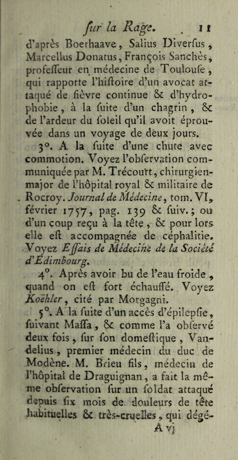 d’après Boerhaave, Salius Diverfus , Marcell-us Donatus,François Sanchès, profeffeur en médecine de Touloufè , qui rapporte l’hiftoire d’un avocat at- taqué de fièvre continue d’hydro- phobie , à la fuite d’un chagrin , Sc de l’ardeur du foleil qu’il avoir éprou- vée dans un voyage de deux jours. 3°. A la fuite d’une chute avec commotion. Voyez l’obfervation com- muniquée par M. TrécouVt, chirurgien- major de l’hôpital royal Sc militaire de Rocroy. Journal de médecine, tom. février 1757, pag. 139 ôc fuiv. ; ou d’un coup reçu à la tête , & pour lors elle eft accompagnée de céphalitie. Voyez Eÿdis de Médecine de la Société d'Edimbourg. 4°. Après avoir bu de l’eau froide , quand on eft fort échauffé. Voyez Koéhler ^ cité par Morgagni. 5®. A la fuite d’un accès d’épilepfte, fuivant Mafia, ÔC comme l’a obfervé deux fois, fur fon domeftique , Van- delius, premier médecin du duc de Modèné. M. Brieu fils, médecin de l’hôpital de Draguignan, a fait la mê- me obfervation fur un foldat attaqué depuis fix mois de douleurs de tête habituelles ÔC très-crueîles, qui dégé-