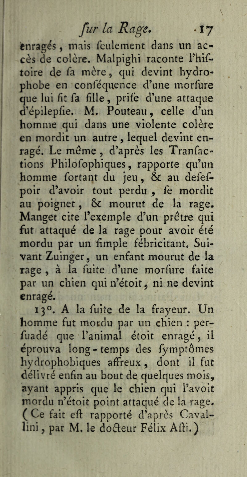 I fur la Rage. -17 i enrages, inais feulement dans un ac- cès de colère. Malpighi raconte l’hif* I toire d,e fa mère, qui devint hydro- phobe en conféqiience d’une morfure que lui fit fa fille , prilè d’une attaque d’épilepfie. M. Pouteaii, celle d’un i homme qui dans une violente colère en mordit un autre, lequel devint en- ragé. Le même , d’après les Tranfac- tions Philofophiques, rapporte qu’un homme fortant du jeu, au defef- poir d’avoir tout perdu , fe mordit j au poignet, 6c mourut de la rage. Manget cite l’exemple d’un prêtre qui fut attaqué de la rage pour avoir été mordu par un limple fébricitant. Sui- vant Zuinger, un enfant mourut de la rage, à la fuite d’une morfure faite par un chien qui n’étoit, ni ne devint enragé. 130. A la fuite de la frayeur. Un homme fut motdu par un chien : per- fuadé que l’animal étoit enragé, il éprouva long-temps des fymptômes hydrophobiques affreux, dont il fut délivré enfin au bout de quelques mois, ayant appris que le chien qui l’avoit mordu n’étoit point attaqué de la rage. ( Ce fait eft rapporté d’après Caval-