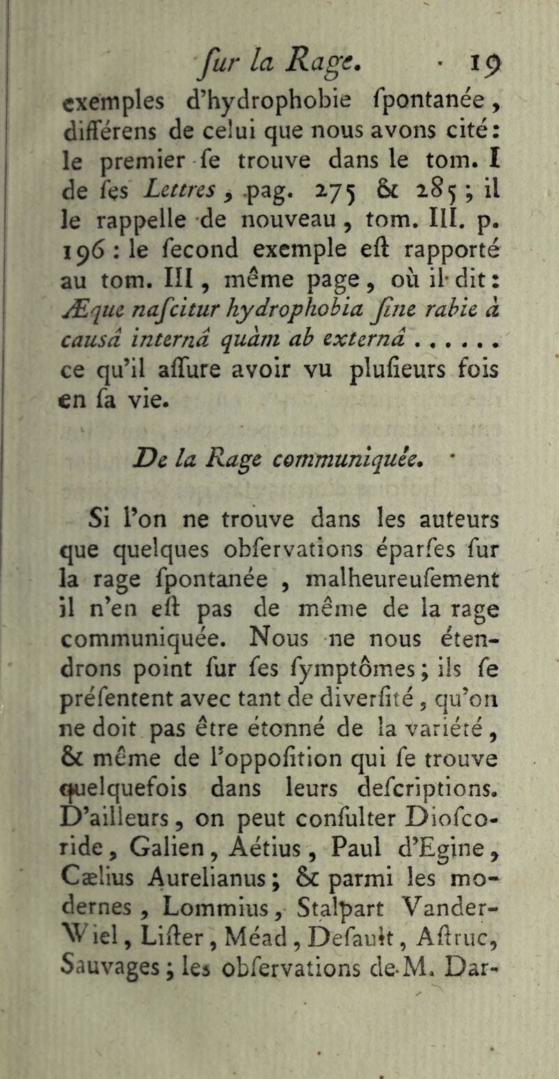 fur la Rage. • ip exemples d’hydrophobie fpontanée, différens de celui que nous avons cité: le premier fe trouve dans le tom. I de fes Lettres f .pag. 275 & 285 ; il le rappelle de nouveau, tom. III. p. 196 : le fécond exemple eft rapporté au tom. III, même page, où il-dit: Æque nafeitur hydrophobia fine rabie à causa interna quàm ab externâ ce qu’il affûte avoir vu plufîeurs fois en fa vie. De la Rage communiquée. * Si l’on ne trouve dans les auteurs que quelques obfervations éparfes fur la rage fpontanée , malheureufement il n’en eft pas de même de la rage communiquée. Nous ne nous éten- drons point fur fes fymptômes ; ils fe préfentent avec tant de diverfité, qu’on ne doit pas être étonné de la variété , & même de l’oppofition qui fe trouve ^elquefois dans leurs deferiptions. D’ailleurs, on peut confulter Diofeo- ride, Galien, Aétius, Paul d’Egine , Cælius Aurelianus ; & parmi les mo- dernes , Lommius, Stalpart Vander- W iel, LiEer, Méad, Defauk, Aftruc, Sauvages; les obfervations de-M. Dar-