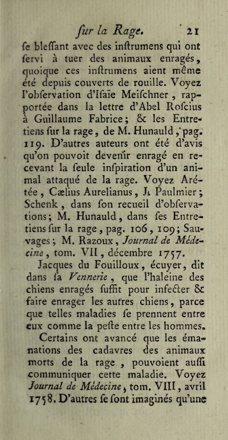 fe bleflant avec des inftrumens qui ont fervi à tuer des animaux enragés, quoique ces inftrumens aient même été depuis couverts de rouille. Voyez robfervation d’Ifaïe Meifchner , rap- portée dans la lettre d’Abel Rofcius à Guillaume Fabrice; ôc les Entre- tiens fur la rage, de M. Hunauld ,‘pag. 119. D’autres auteurs ont été d’avis qu’on pouvoit devenir enragé en re- cevant la feule infpiration d’un ani- mal attaqué de la rage. Voyez Aré- tée , Caelius Aurelianus, Paulmier ; Schenk , dans fon recueil d’obferva- tions ; M. Hunauld, dans fes Entre- tiens fur la rage, pag. 106, 109; Sau- vages ; M. Razoux, Journal de Méde- cine ^ tom. VII, décembre 1757. Jacques du Fouilloux, écuyer, dit dans fa Vennerie , que l’haleine des chiens enragés fuffit pour infeéler & faire enrager les autres chiens, parce que telles maladies fe prennent entre eux comme la pefte entre les hommes. Certains ont avancé que les éma- nations des cadavres des animaux morts de la rage , pouvoient aufll communiquer cette maladie. Voyez Journal de Médecine tom. VIII, avril 1758. D’autres fe font imaginés qu’une