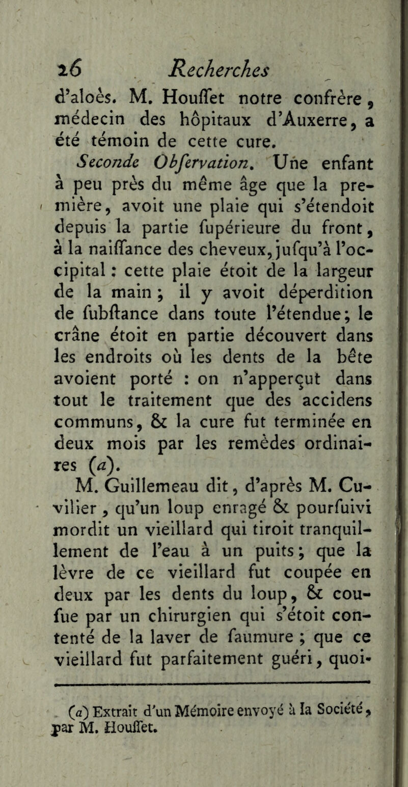 d’aloès. M. Houflet notre confrère, médecin des hôpitaux d’Auxerre, a été témoin de cette cure. Seconde Observation. Une enfant à peu près du même âge que la pre- < mière, avoit une plaie qui s’étendoit depuis la partie fupérieure du front, à la naiflance des cheveux, jufqu’à l’oc- cipital ; cette plaie étoit de la largeur de la main ; il y avoit déperdition de fubftance dans toute l’étendue; le crâne étoit en partie découvert dans les endroits où les dents de la bête avoient porté : on n’apperqut dans tout le traitement que des accidens communs, & la cure fut terminée en deux mois par les remèdes ordinai- res {à), M. Guillemeau dit, d’après M. Cu- vilier , qu’un loup enragé & pourfuivi mordit un vieillard qui tiroit tranquil- lement de l’eau à un puits ; que la lèvre de ce vieillard fut coupée en deux par les dents du loup, & cou- fue par un chirurgien qui s’étoit con- tenté de la laver de faumure ; que ce vieillard fut parfaitement guéri, quoi- (a) Extrait d’un Mémoire envoyé à la Société, yar M. HoulTet.