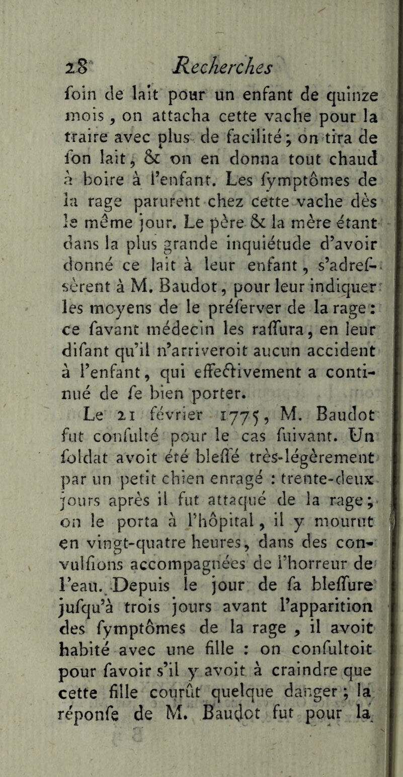 foin de lait poar un enfant de quinze mois, on attacha cette vache pour la traire avec plus de facilité; on tira de fon lait, 8>c on en donna tout chaud à boire à l’enfant. Les fymptômes de la rage parurent chez cette vache dès le même jour. Le père & la mère étant dans la plus grande inquiétude d’avoir donné ce lait à leur enfant, s’adres- sèrent à M. Baudot, pour leur indiquer les moyens de le préferver de la rage : ce favant médecin les raffura, en leur difant qu’il n’arriveroit aucun accident à l’enfant, qui efFeffivement a conti- nué de fe bien porter. Le II février 1775, M. Baudot fut confulté pour le cas fuivant. Un foldat avoir été bleflé très-légèrement par un petit chien enragé : trente-deux jours après il fut attaqué de la rage; on le porta à Thopital, il y mourut en vingt-quatre heures, dans des con- vulfîons accompagnées de l’horreur de l’eau.. Depuis le jour de fa bleffure jufqu’à trois jours avant l’apparition des fymptômes de la rage , il avoit habité avec une fille : on confultoit pour favoir s’il y avoir à craindre que cette fille courût quelque danger ; la réponfe de M. Baudot fut pour la