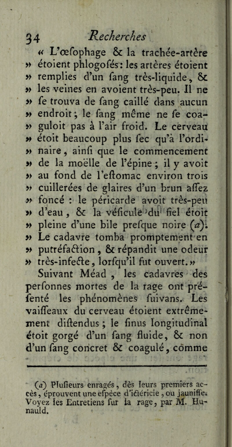 I 54 Recherches « L’œfophage & la trachée-artère >> étoient phlogofés: les artères étoient » remplies d’un fang très-liquide, Sc » les veines en avoient très-peu. Il ne » fe trouva de fang caillé dans aucun » endroit; le fang même ne fe coa- >> guloit pas à l’air froid. Le cerveau » étoit beaucoup plus fec qu’à l’ordi- » naire, ainfi que le commencement » de la moelle de l’épine ; il y avoit » au fond de l’eftomac environ trois » cuillerées de glaires d’un brun affez » foncé : le péricarde avoit très-peu » d’eau, Sc la véficuleMu’fiel éroit » pleine d’une bile prefque noire (a)i » Le cadavre tomba promptement en M putréfaftion , & répandit une odeur » très-infeéle, lorfqu’il fut ouvert. » Suivant Méad , les cadavres des perfonnes mortes de la rage ont pré- fenté les phénomènes fuivans. Les vaiflTeaux du cerveau étoient extrême- ment diftendus ; le finus longitudinal étoit gorgé d’un fang fluide, & non d’un fang concret & coagulé, comme (a) Pîufieurs enragés, dès leurs premiers ac- cès , éprouvent une efpèce d’idéricie, ou jaunifï'e. Voyez îes Entretiens fur la rage, par M. Hu- nauld.