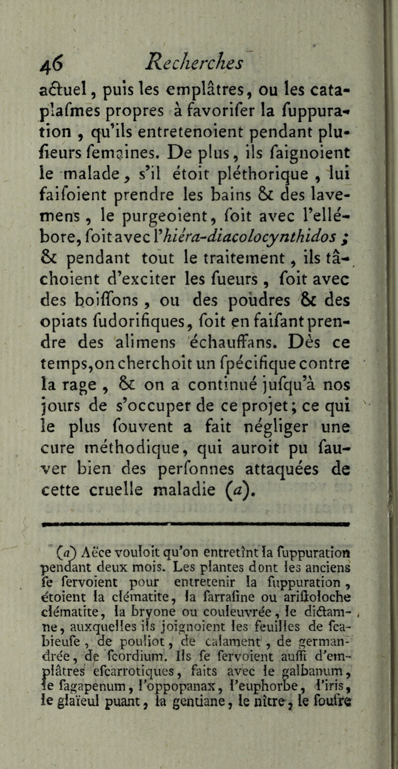 aftuel, puis les emplâtres, ou les cata- plafmes propres à favorifer la fuppura- tion , qu’ils entretenoient pendant plu- fieurs femaines. De plus, ils faignoient le malade , s’il étoit pléthorique , lui faifoient prendre les bains Sc des lave- mens, le purgeoient, foit avec l’ellé- bore, foitavec Vhiéra-diacolocynthidos ; & pendant tout le traitement, ils tâ- choient d’exciter les fueurs , foit avec des boiffons, ou des poiidres & des opiats fudorifiques, foit en faifant pren- dre des alimens échauffans. Dès ce temps,on cherchoit un fpécifique contre la rage , 6c on a continué jufqu’à nos jours de s’occuper de ce projet; ce qui le plus fouvent a fait négliger une cure méthodique, qui auroit pu fau- ver bien des perfonnes attaquées de cette cruelle maladie (a). (à) Aëce vouloir qu’on entretînt !a fuppuration pen<fant deux mois. Les plantes dont les anciens fe fervoient pour entretenir la fuppuration , étoient la clématite, la farraline ou ariiloloche clématite, la bryone ou couleuvrée, le diûam- ne, auxquelles ils joignoient les feuilles de fca- bieufe , de pouüot, de calament, de german- drée, de fcordium. Ils fe fervoient auflî d’em- plâtres efcarrotiques, faits avec le galbanum, le fagapenum, l’oppopanax, l’euphorbe, l’iris, le glaïeul puant, la gentiane, le nître, le foufre