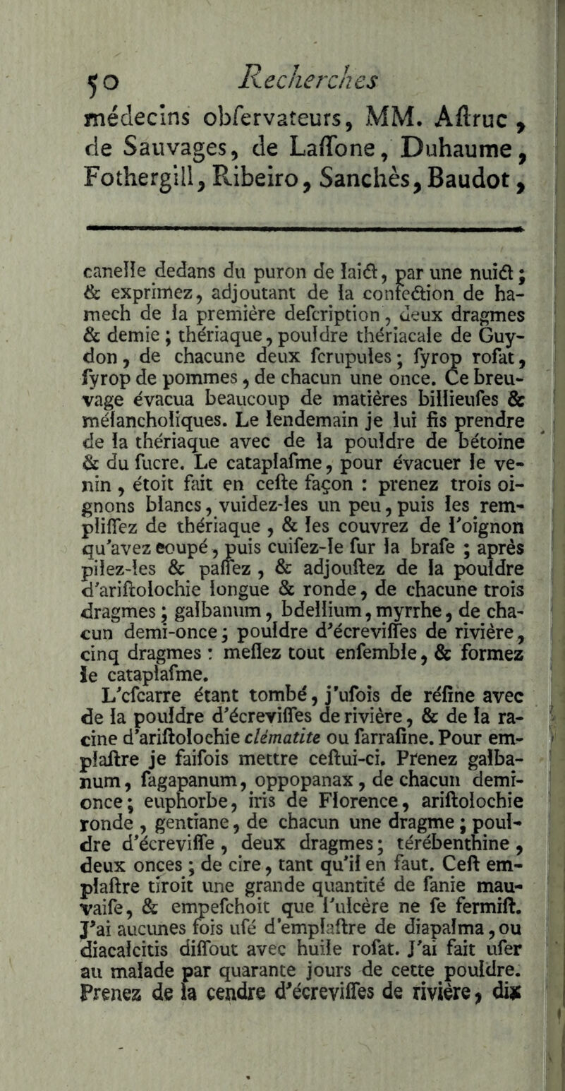 médecins obfervateurs, MM. Aftruc , de Sauvages, de LaflTone, Duhaume, Fothergill, Ribeiro, Sanchès, Baudot, caneHe dedans du puron de laiâ, par une nuidl ; & exprimez, adjoutant de la confection de ha- mech de la première defcription, Jeux dragmes & demie ; thériaque, pouldre thériacale de Guy- don , de chacune deux fcrupules; fyrop rofat, fyrop de pommes, de chacun une once. Ce breu- vage évacua beaucoup de matières billieufes & mélancholiques. Le lendemain je lui fis prendre de la thériaque avec de la pouldre de bétoine de du fucre. Le cataplafme, pour évacuer le ve- nin , étoit fait en celle façon : prenez trois oi- gnons blancs, vuidez-les un peu,puis les rem- pliflTez de thériaque , & les couvrez de Loignon qu'avez eoupé , puis cuifez~le fur la brafe ; après pilez-les & pallez , & adjouftez de la pouldre d'arillolochie longue & ronde, de chacune trois dragmes\ galbanum, bdellium,myrrhe, de cha- cun demi-once j pouldre d^écrevilfes de rivière, cinq dragmes : meflez tout enfemble, & formez le cataplafme, L'cfcarre étant tombé, j’ufoîs de réfîne avec de la pouldre d'écrevilfes de rivière, & de la ra- cine d'ariftolochie clématite ou farrafîne. Pour em- plallre je faifois mettre ceftui-ci. Prenez galba- num, fagapanum, oppopanax, de chacun demi- once; euphorbe, iris de Florence, ariftolochîe ronde , gentiane, de chacun une dragme ; poul- dre d'écrevilfe , deux dragmes ; térébenthine , deux onces ; de cire, tant qu'il en faut. Cell em- plallre tîroit une grande quantité de fanie mau- vaife, & empefehoit que l'ulcère ne fe fermill, J^ai aucimes fois ufé d'emplaflre de diapaîma, ou diacalcitis dilfout avec huile rofat. J'ai fait ufer au malade par quarante jours de cette pouldre. Prenez de h cendre d^écreviffes de rivière, diie