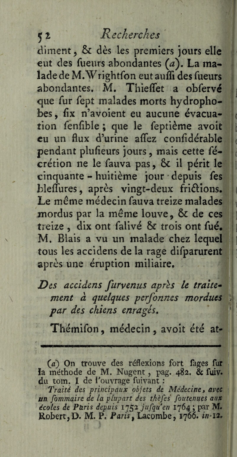 diment, & dès les premiers jours elle eut des fueurs abondantes (à). La ma- lade de M.Wrightfon eut auffi des fueurs abondantes, M. Thieffet a obfervé j que fur fept malades morts hydropho- bes, fix n’avoient eu aucune évacua- ( tion fenfible ; que le feptième avoir i eu un flux d’urine alTez confidérable ( pendant plufieurs jours, mais cette fé- ( crétion ne le fauva pas, 6c il périt le cinquante - huitième jour depuis fes blelTures, après vingt-deux friélions. i Le même médecin fauva treize malades mordus par la même louve, 6c de ces treize , dix ont falivé 6c trois ont fué. j M. Blais a vu un malade chez lequel ] tous les accidens de la rage difparurent après une éruption miliaire, DiS accidms furvenus aprïs le traite- ment à quelques perfonnes mordues \ par des chiens enragés. Thémifon, médecin, avoit été at- (æ) On trouve des réflexions fort fages fur !a méthode de M. Nugent, pag. 482. & fuiv. du tom. I de i'ouvrage fuivant : Traité des principaux objets de Médecine, avec un fommaire de la plupart des thèfes foutenues aux écoles de Paris depuis 1752 jufquen 1764 ; par M*