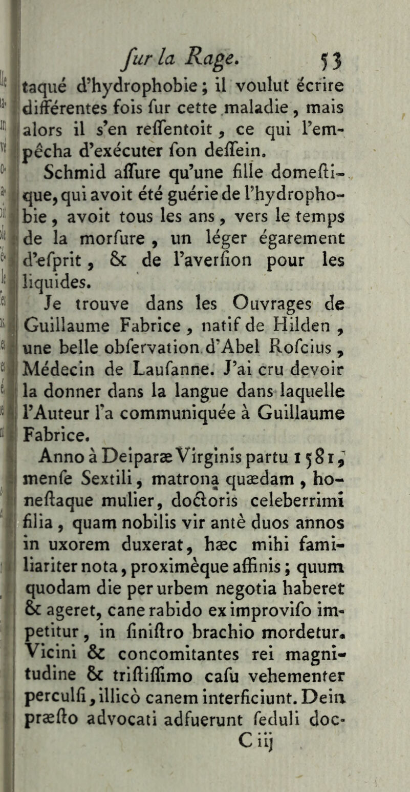 litaqué d’hydrophobie ; il voulut écrire “■ jt différentes fois fur cette maladie, mais ® {i alors il s’en reffentoit, ce qui l’em- ''*1 pêcha d’exécuter fon deflein. Schmid affure qu’une fille domefti- que, qui avoir été guérie de l’hydropho- ®l||bie , avoit tous les ans , vers le temps |j* (!de la morfure , un léger égarement d’efprit, & de l’averfion pour les l'Ii liquides. ®j| Je trouve dans les Ouvrages de '*■ Guillaume Fabrice, natif de Hilden , ® | une belle obfervation d’Abel Rofcius , Médecin de Laufanne. J’ai cru devoir Mj la donner dans la langue dans laquelle * ji l’Auteur Ta communiquée à Guillaume Fabrice. I AnnoàDeiparæVirginispartu 1 581^ j|l menfe Sextili, matrona quædam , ho- li neftaque mulier, doêloris celeberrimî ’fj filia , quam nobilis vir antè duos annos I in uxorem duxerat, hæc mihi fami- lï* liariter nota, proximèque affinis ; quum ;l quodam die perurbem negotia haberet 1 oc ageret, canerabido eximprovifo im- ü petitur, in finiftro brachio mordetur, » i Vicini & concomitantes rei magni- I tudine & triftiflimo cafu vehementer n perculfi , illico canem interficiunt. Deiii II præfto advocati adfuerunt feduli doc* : C iij