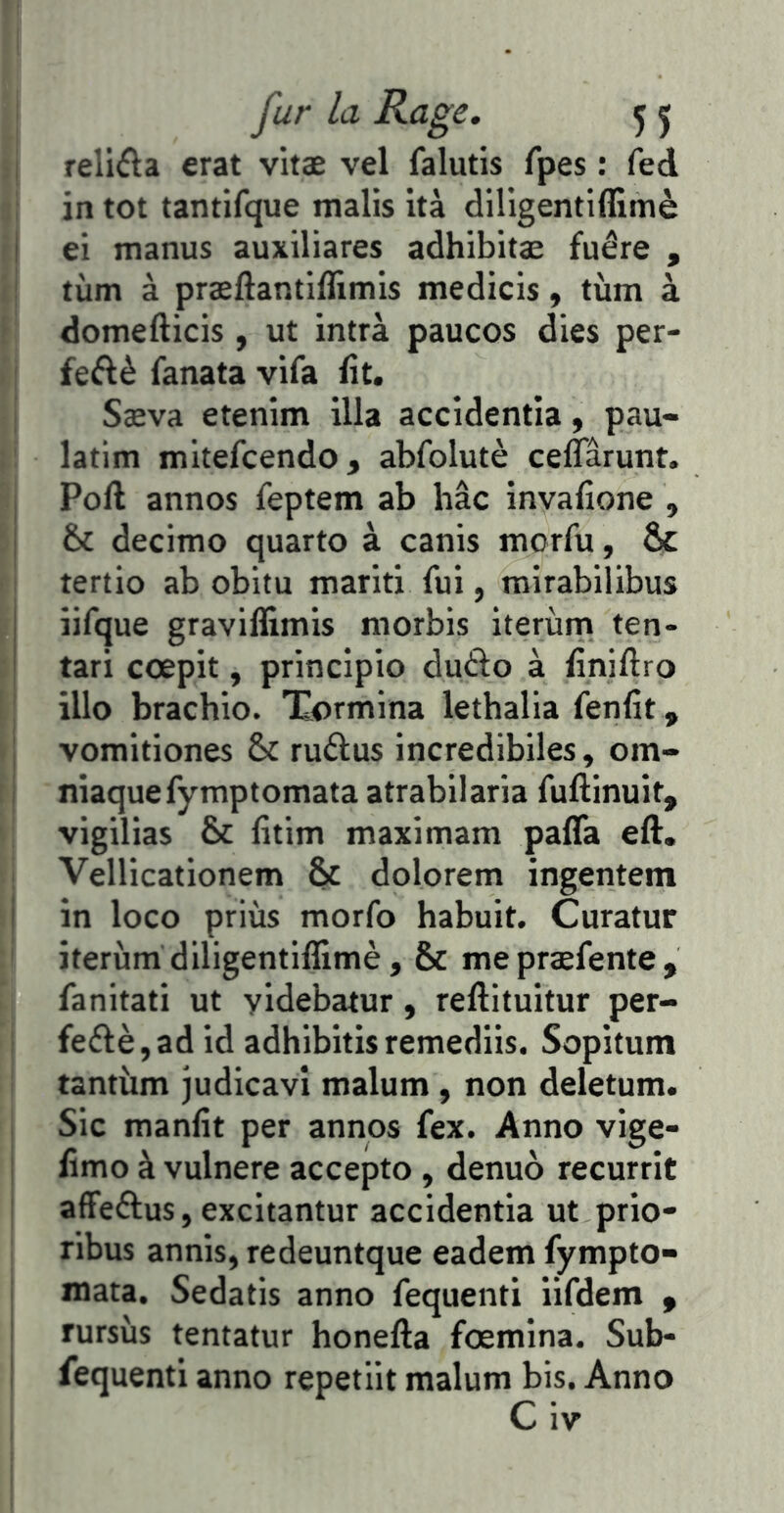 relifta erat vitæ vel falutis fpes : fed in tôt tantifque malis ità diligentiffimè ei manus auxiliares adhibitæ fuêre , tùm à præftantiilimls medicis, tùm à domefticis, ut intrà paucos dies per- feftè fanata vifa iît. Sæva etenim ilia accidentia, pau- latim mitefcendo, abfolutè ceffarunt. Poft annos feptem ab hâc invafîone , & decimo quarto à canis morfu, & tertio ab obitu mariti fui, mirabilibus iifque graviffimis morbis iterùrn ten- tari cœpit, principio dufto à finiftro illo brachio. Tormina lethalia fenfit , vomitiones & ruftus incredibiles, om- niaquefymptomata atrabilaria fuflinuit, vigilias &c litim maximam palTa eft. Vellicationetn & dolorem ingentem in loco priùs morfo habuit. Curatur iterùrn diligentiffimè, & mepræfente, fanitati ut yidebatur, reftituitur per- fe6lè,ad id adhibitisremediis. Sopitum tantum judicavî malum, non deletum. Sic manüt per annos fex. Anno vige- iîmo à vulnere accepto , denuo recurrit afFeélus, excitantur accidentia ut prio- ribus annis, redeuntque eademfympto» mata. Sedatis anno fequenti iifdem , rursùs tentatur honefta fœmina. Sub- fequenti anno repetiit malum bis. Anno C iv