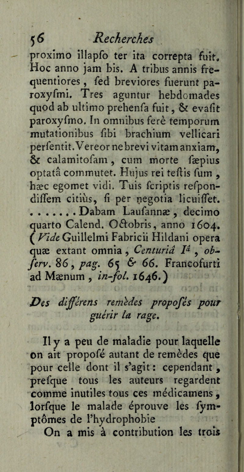 proximo illapfo ter ita correpta fuit. Hoc anno jam bis. A tribus annis frè- i quentlores, fed breviores fuerunt pa- I roxyftni. Très agunfur hebdomades quod ab ultimo prehenfa fuit, & evafit paroxyfmo. In omnibus ferè temporum mutationibus fibi brachium vellicari perfentit.Vereor nebrevi vitamanxiam, 6 calamitofam, cum morte fæpius optatâ commutet. Hujus rei teftis fum , hæc egomet vidi. Tuis fcriptis refpon- diffem citiùs, fi per negotia licuifTet. Dabam Laufannæ , decimo i quarto Calend. Oftobris, anno 1604. ( Vide Guillelmi Fabricii Hildani opéra quæ extant omnia, Cmturiâ P , ob~ ferv.Sôfpag. 65 6* 66. Francofurti ad Mænum , in~fol. 1646.) Des dïfférens remides propofés pour guérir la rage. r Il y a peu de maladie pour laquelle on ait propofé autant de remèdes que pour celle dont il s’agit : cependant , prefque tous les auteurs regardent comme inutiles tous ces médicamens, îorfque le malade éprouve les lym- ptômes de l’hydrophobie On a mis à contribution les trois