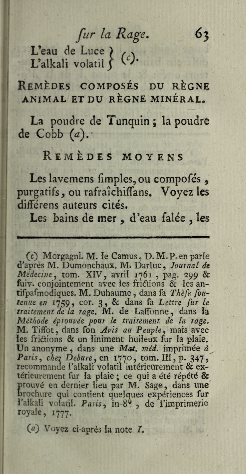 L’eau de Luce ) L’allcali volatil 3 '''* ' Remèdes composés du règne ANIMAL ET DU RÈGNE MINERAL. La poudre de Tunquin; la poudre ' de Cobb (a).- Remèdes moy ens Les lavemens lîmples, ou compofés , I purgatifs, ou rafraîchiffans. Voyez les I différens auteurs cités. Les bains de mer , d’eau falée , les (c) Morgagni. M. le Camus, D. M. P. en parle d*après M. Dumonchaux. M. Darluc, Journal de ' Médecine tom. XIV, avril 1761 , pag. 299 & i fuiv. conjointement avec les fridions & les an- ' tifpafmodiques. M. Duhaume, dans fa Thèfe fou- tenue en 1759, cor. 3, & dans fa Lettre fur le traitement de la rage, M. de Lafîbnne, dans la Méthode éprouvée pour le traitement de la rage. M. Tiflbt, dans fon Avis au Peuple,, mais avec les fridions & un liniment huileux fur la plaie. Un anonyme, dans une Mat. méd. imprimée à Paris J chei De3wre,en 1770, tom. III, p. 3475 recommande Palkali volatil intérieurement & ex- I térieurement fur la plaie ; ce gui a été répété & Erouvé en dernier lieu par M. Sage, dans une rochure qui contient quelques expériences fur l’alkali volatil. Paris ^ in-S*^ , de ^imprimerie ! royale, 1777. I (û) Voyez ci-après la note /.