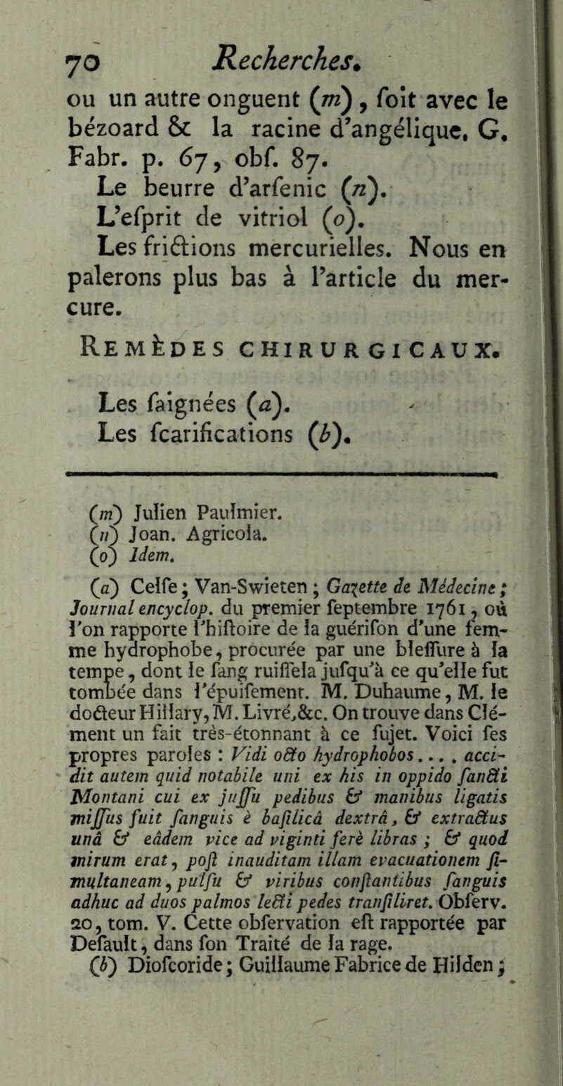 ou un autre onguent {ni), foît avec le bézoard & la racine d’angélique. G, Fabr. p. 67, obf. 87. Le beurre d’arfenic {n). L’efprit de vitriol (o). Les friélions mercurielles. Nous en palerons plus bas à l’article du mer- cure. Remèdes chirurgicaux. Les faignées {a). Les fcarifications {h). (m) Julien Paulmier. 00 Joan. Agricoia. (oj làtm, (fl) Ceife ; Van-Swîeten ; Gaxette de Médecine ; Journal encyclop. du premier feptembre 1761, où i'on rapporte l'hiftoire de îa guérifon d'une fem- me hydrophobe, procurée par une bîefîlire à îa tempe, dont ie fang ruilTela jufqu'à ce qu'eîie fut tombée dans l'épuifemenr. M. Duhaume, M. le dodeur Hiiîary, M. LivréAc. On trouve dans Clé- ment un fait très-étonnant à ce fujet. Voici fes propres paroles : Vldi o8to hydrophobos.... acci- dit autem quid notabile uni ex his in oppido fan&i Montant eut ex jujfu pedibus 6* manibus ligatis mijjus fuit fanguis è hafüicà dextrâ,^ extra&us unâ & eâdem vice ad viginti ferè lihras ; £5* quod mirum eratj pofl inauditam illam evacuationtm fi- multaneam ^ pulfu 6* viribus confiantibus fanguis adhuc ad duos palmos kdti pedes tranfiliret. Obferv. *20, tom. V. Cette obfervation eft rapportée par Default, dans fon Traité de la rage. 0) Diofeoride; Guillaume Fabrice de Hüden ;