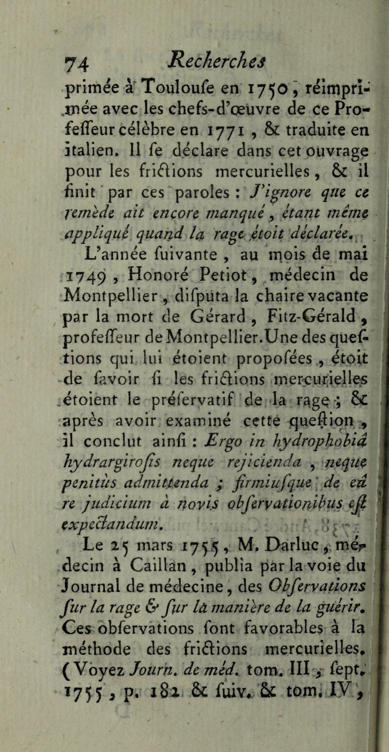 primée à Touloufe en 175O5 rélmprî- ,mée avec les chefs-d’œuvre de ce Pro- feffeur célèbre en 1771 , & traduite en italien. Il fe déclare dans cet ouvrage pour les friflions mercurielles, & il finit par ces paroles : J'ignore que ce remède ait ençore manqué ^ étant même appliqué quand la rage ,étoit déclarée^ L’année fuivante , au m.ois de mai 1749, Honoré Petiot, médecin de Montpellier 5 difputa la chaire vacante par la mort de Gérard , Fltz-Gérald , profeffeur deMontpellier.Une des ques- tions qui lui étoient propofées , étoit de Savoir fi les friélions mer^urielle:S étoient le préfervatif de la ; & après avoir examiné cette queftion , il conclut ainlî : Ergo in hydrophobiâ hydrargirojîs neque rejicicnda ^ iieque penitiis admittmda ; firmiufque ' de eu re judicium à novis obfervationibus eji expeclandum, ‘ , v Le 25 mars 1755, M.Darluc, mé^ decin à Caillân , publia par la voie du Journal de médecine, des Obfervatîons fur la rage & fur là maniéré de la guérir. Ces observations Sont favorables à la méthode des friftions mercurielles» (Voyez Journ, de méf tom. III > Sept» 1755 , P- ^ Suiv, & tom^ ly ,