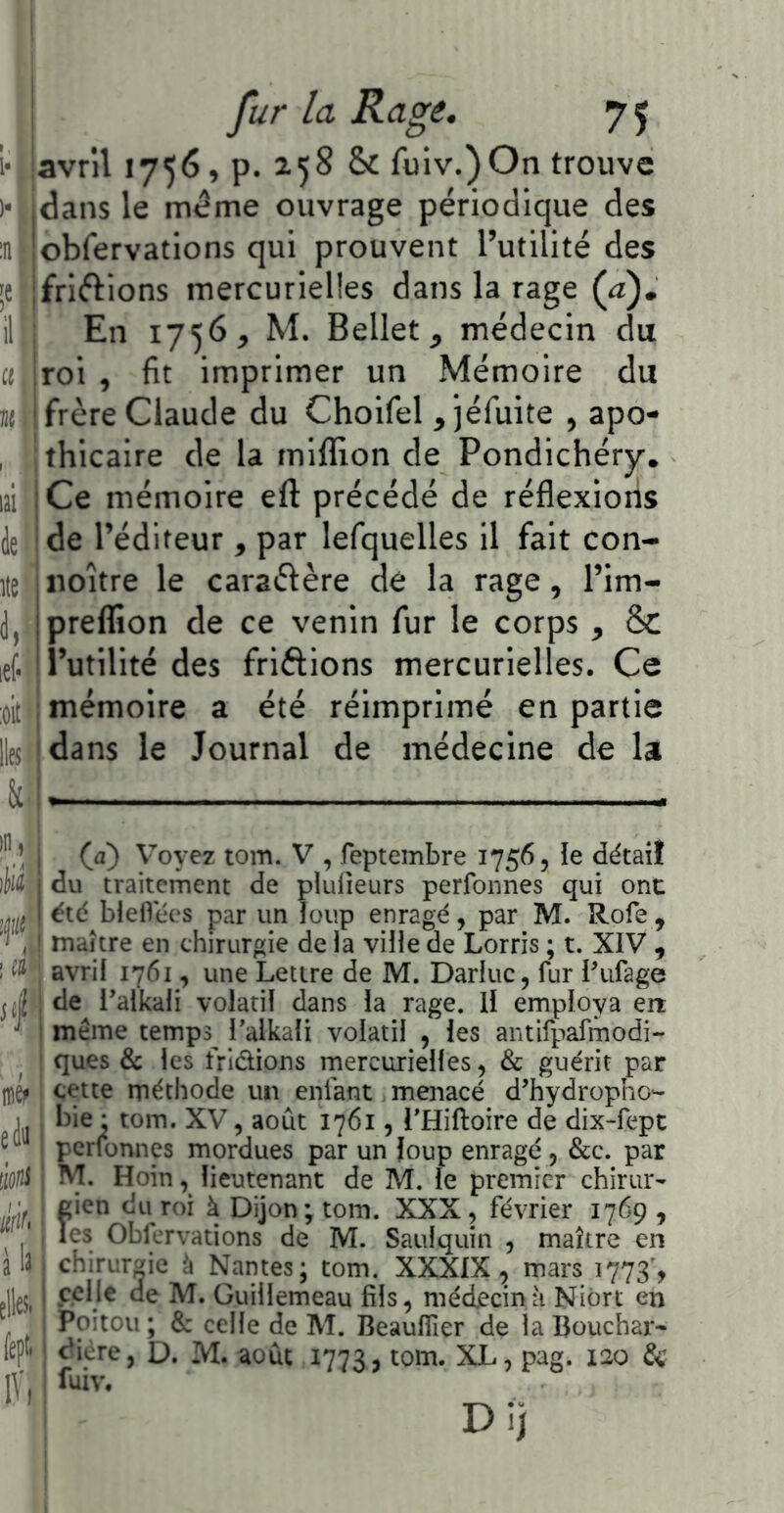 avril 1756, p. 258 & fulv.)On trouve dans le même ouvrage périodique des obfervations qui prouvent l’utilité des friélions mercurielles dans la rage (a). En 1756, M. Bellet, médecin du fit imprimer un Mémoire du roi frère Claude du Choifel , ]éfuite , apo- thicaire de la mifllon de Pondichéry. Ce mémoire eft précédé de réflexioiis de l’éditeur , par lefquelles il fait con- noître le caraéfère de la rage, l’im- prelïîon de ce venin fur le corps , & i’utillté des friftions mercurielles. Ce mémoire a été réimprimé en partie lle5((dans le Journal de médecine de la II),: iii«| 4 m eiii à'if* à la elles. feptr (a) Voyez tom. V , feptembre 1756, le détail du traitement de plulîeurs perfonnes qui onc été bielVées par un îoup enragé, par M. Rofe, maître en chirurgie de la ville de Lorris ; t. XIV , avril 1761, une Lettre de M. Darluc, fur Pufage de l’alkali volatil dans la rage. Il employa err même temps^ Talkali volatil , les antifpafmodi- ques & les frldions rnercurielles, & guérit par cette méthode un enfant menacé d’hydropho- bie : tom. XV, août 1761, THiftoire de dix-fept perfonnes mordues par un loup enragé, &c. par M. Hoin, lieutenant de M. le premier chirur- gien du roi à Dijon; tom. XXX, février 1769 , les Obfervations de M. Satilquin , maître en chirurgie à Nantes; tom. XXXIX, mars 1773', celle de M. Guillemeau fils, médecin à Niort en Poitou ; & celle de M. BeaulTier de la Bouchai- ^iere, D. M. août 1773, ^0^*