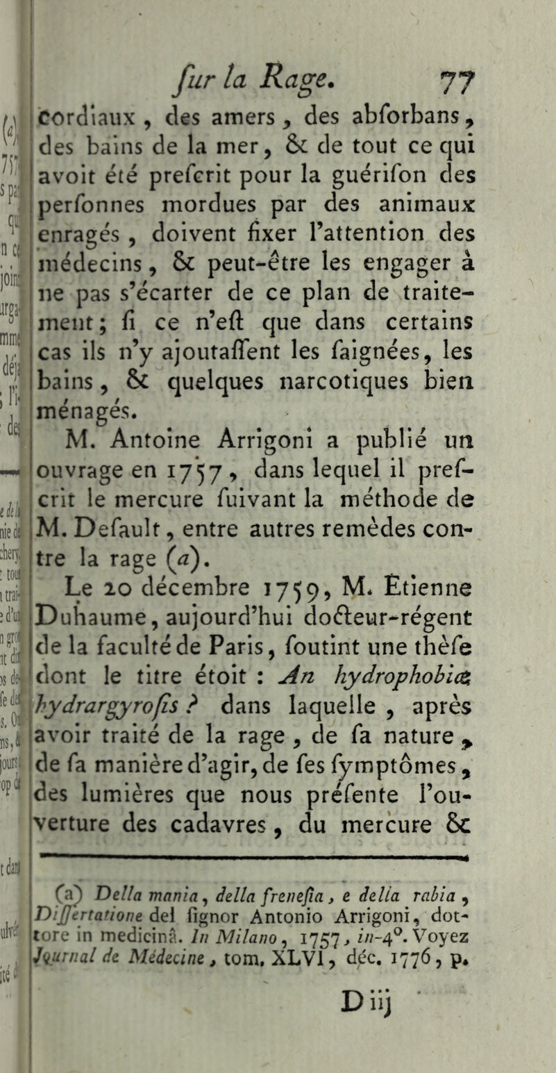 cordiaux , des amers , des abforbans , des bains de la mer, & de tout ce qui avoit été prefcrit pour la guérifon des perfonnes mordues par des animaux enragés , doivent fixer l’attention des médecins, & peut-être les engager à ne pas s’écarter de ce plan de traite- ment ; fi ce n’efl que dans certains cas ils n’y ajoutalTent les faignées, les bains, & quelques narcotiques bien ménagés. M. Antoine Arrigoni a publié un ouvrage en 1757» dans lequel il pref- crit le mercure fuivant la méthode de M. Default, entre autres remèdes con- tre la rage (a). Le 10 décembre 1759, M. Etienne Duhaume, aujourd’hui dofteur-régent de la faculté de Paris, foutint une thèfe . dont le titre étoit : j4n hydrophobice hydrargyrofîs ? dans laquelle , après ' ^avoir traité de la rage , de fa nature , de fa manière d’agir, de fes fymptômes , des lumières que nous préfente l’ou- verture des cadavres, du mercure Sc Délia mania., délia frenefia, e délia rabia , Dijjertatione àQ\ fignor Antonio Arrigoni, dot- tore in medicinA. lu Milano., 1757^ Voyez iu.urnal de Médecine , tom, XLVl, déc. 1776, p* D iij