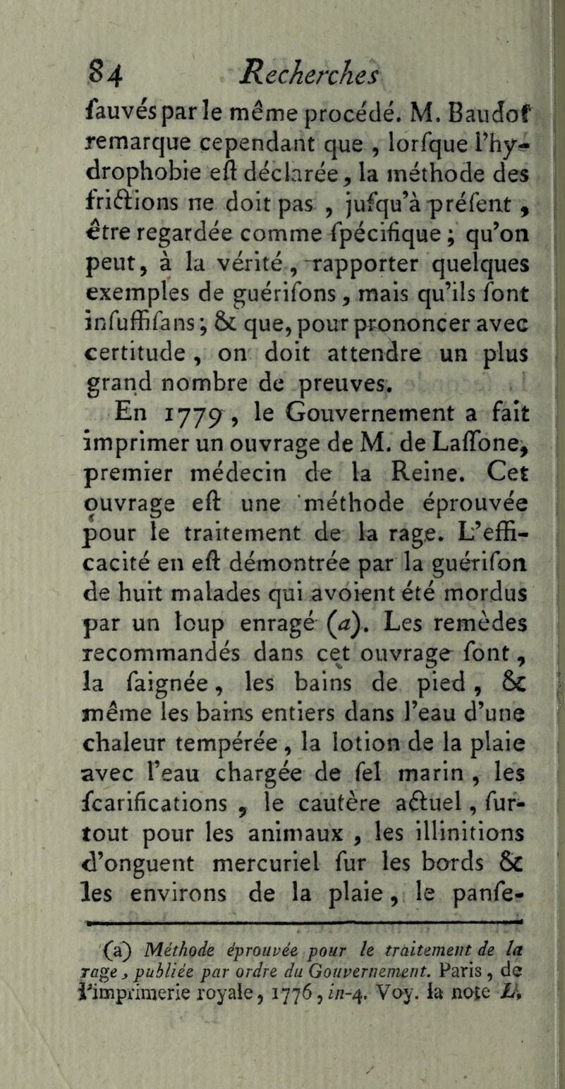 fauves par le même procédé. M. Baudof remarque cependant que , lorfque l’hy- drophobie eft déclarée, la méthode des friftions ne doit pas , jufqu’àpréfent , être regardée comme fpécihque ; qu’on peut, à la vérité,-rapporter quelques exemples de guérifons, mais qu’ils font infuffifans ; & que, pour prononcer avec certitude, on doit attendre un plus grand nombre de preuves. En 1779 , le Gouvernement a fait imprimer un ouvrage de M. de Laflbne, premier médecin de la Reine. Cet ouvrage eft une méthode éprouvée pour le traitement de la rage. L’effi- cacité en eft démontrée par la guérifon de huit malades qui avoient été mordus par un loup enragé (a). Les remèdes recommandés dans cet ouvrage font, la faignée, les bains de pied, 6c même les bains entiers dans l’eau d’une chaleur tempérée , la lotion de la plaie avec l’eau chargée de fel marin , les fcarifications , le cautère aéiuel, fur- tout pour les animaux , les illinitions d’onguent mercuriel fur les bords 6>C les environs de la plaie, le panfe- (a} Méthode éprouvée pour le traitement de la rage y publiée par ordre du Gouvernement. Paris , de î^imprimerie royale, Voy. la noîe Li\