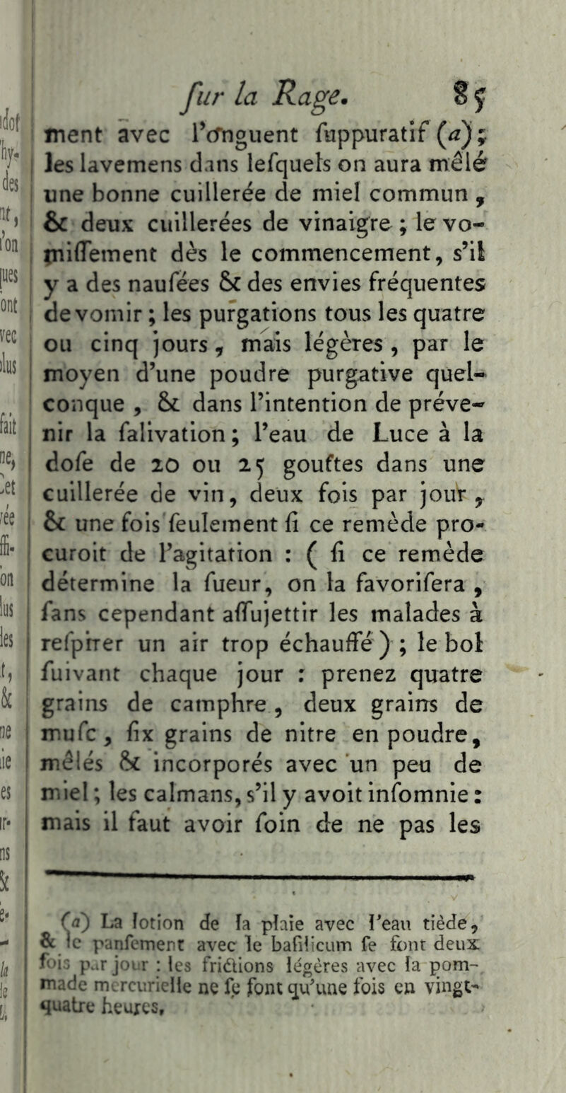 ion pes ont _ vec i lins : fait ,, ne, I A é , ffi. , bn lus les I ' & ne I lie I es ir* I ns Sî e* k i fur la Rage. S y ment avec iVnguent fuppuratif (^); les lavemens dans lefquels on aura mêlé une bonne cuillerée de miel commun , & deux cuillerées de vinaigre; levo- tniflfement dès le commencement, s’il y a des naufées & des envies fréquentes de vomir ; les purgations tous les quatre ou cinq jours, mais légères , par le moyen d’une poudre purgative quel- conque , & dans l’intention de préve- nir la falivation ; l’eau de Luce à la dofe de 20 ou 25 gouftes dans une cuillerée de vin, deux fois par jour ^ & une fois feulement fi ce remède pro- curoit de l’agitation : ( fi ce remède détermine la fueur, on la favorifera , fans cependant aflujettir les malades à refprrer un air trop échauffé ) ; le bol fuivant chaque jour : prenez quatre grains de camphre, deux grains de mufc, fix grains de nitre en poudre, mêlés & incorporés avec un peu de miel ; les caïmans, s’il y avoit infomnie : mais il faut avoir foin de ne pas les La lotion de îa plaie avec îeau tiède, & le panfement avec le bafiiieum fe font deux p.it j())ir : les fridions légères avec la pom-' made mercurielle ne le font qu'une fois en vingt'^ quatre heures.
