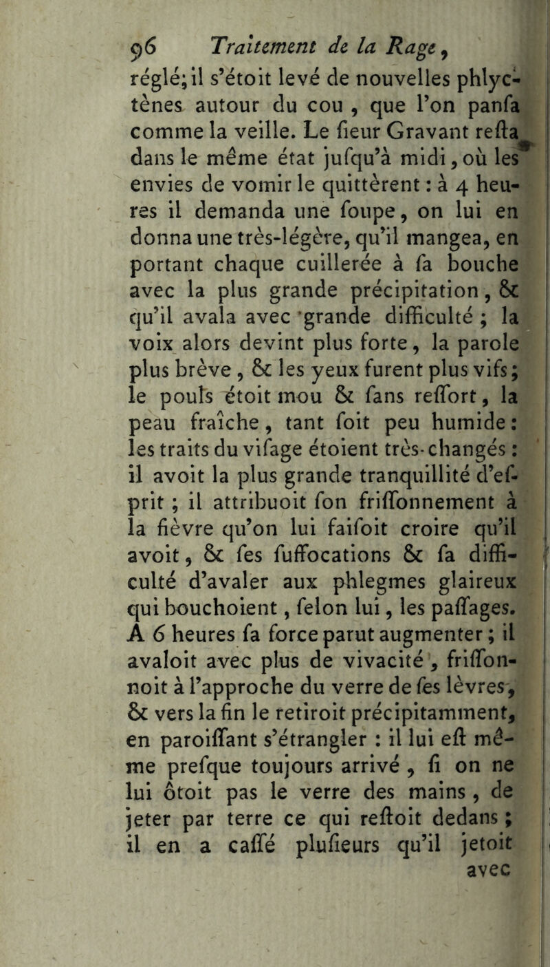 réglé; il s’étoit levé de nouvelles phlyc- tènes autour du cou , que l’on panfa j comme la veille. Le fieur Gravant refta dans le même état jufqu’à midi, où les : envies de vomir le quittèrent : à 4 heu- | res il demanda une foupe, on lui en donna une très-légère, qu’il mangea, en portant chaque cuillerée à fa bouche avec la plus grande précipitation, Sc ■ qu’il avala avec grande difficulté ; la voix alors devint plus forte, la parole plus brève , 8>c les yeux furent plus vifs ; le pouls étoit mou & fans reflbrt, la peau fraîche, tant foit peu humide ; \ les traits du vifage étoient très- changés : il avoir la plus grande tranquillité d’ef- ! prit ; il attribuoit fon friffonnement à la fièvre qu’on lui faifoit croire qu’il j avoir, Sc Tes fulfocations 5c fa diffi- culté d’avaler aux phlegmes glaireux qui bouchoient, félon lui, les paffages. î A 6 heures fa force parut augmenter ; il avaloit avec plus de vivacité , friffon- i noit à l’approche du verre de fes lèvres, Sc vers la fin le retiroit précipitamment, j en paroiffant s’étrangler : il lui eft mê- 1 me prefque toujours arrivé , fi on ne i lui ôtoit pas le verre des mains, de ! jeter par terre ce qui reftoit dedans ; | il en a caffé plufieurs qu’il jetoit avec