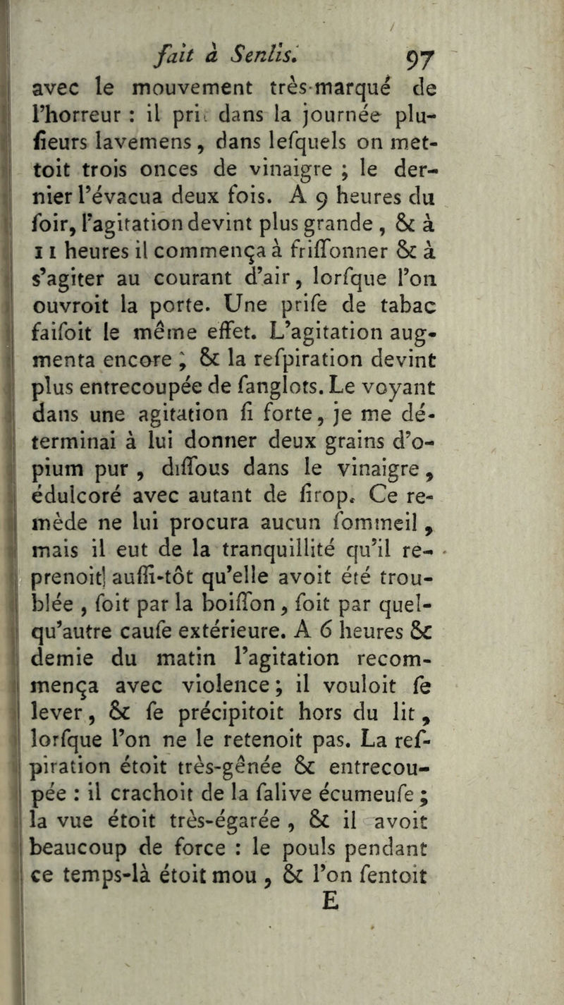 avec le mouvement très marqué de l’horreur : il pri dans la journée plu- iîeurs lavemens, dans lefquels on met- 1 toit trois onces de vinaigre ; le der- I nier l’évacua deux fois. A 9 heures du ' foir, l’agitation devint plus grande, & à 11 heures il commença à frilTonner & à s’agiter au courant d’air, lorfque l’on ouvroit la porte. Une prife de tabac t faifoit le même effet. L’agitation aug- ! menta encoure i & la refpiration devint jî plus entrecoupée de fanglots. Le voyant 1 dans une agitation fi forte, je me dé- I terminai à lui donner deux grains d’o- I pium pur , diffbus dans le vinaigre, 1 édulcoré avec autant de firop. Ce re- jj mède ne lui procura aucun fommeil, J mais il eut de la tranquillité qu’il re- prenoit] aufli-tôt qu’elle avoit été trou- ;i blée , foit par la boiffon, foit par quel- 'jt qu’autre caufe extérieure. A 6 heures Sc ’! demie du matin l’agitation recom- li mença avec violence ; il vouloit fe I lever, & fe précipitoit hors du lit, '! lorfque l’on ne le retenoit pas. La ref- ( piration étoit très-gênée 6c entrecou- pée : il crachoit de la falive écumeufe ; la vue étoit très-égarée , & il avoit I beaucoup de force : le pouls pendant ! ce temps-là étoit mou , & l’on fentoit ' E