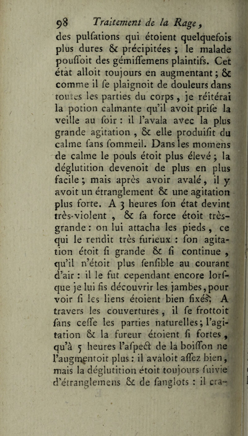 des pulfations qui étoient quelquefois plus dures & précipitées ; le malade poufîdit des gémiffemens plaintifs. Cet état alloit toujours en augmentant; ÔC comme il fe plaignoit de douleurs dans toutes les parties du corps, je réitérai la potion calmante qu’il avoit prife la veille au foir : il l’avala avec la plus grande agitation , 5c elle produifit du calme fans fommeil. Dans les momens de calme le pouls étoit plus élevé; la déglutition devenoit de plus en plus facile ; mais après avoir avalé, il y avoit un étranglement & une agitation plus forte. A 3 heures fon état devint très-violent , & fa force étoit très- grande : on lui attacha les pieds, ce qui le rendit très furieux ; fon agita- tion étoit fi grande Sc lî continue , qu’il n’étoit plus fenfible au courant d’air : il le fut cependant encore lorf- que je lui fis découvrir les jambes, pour voir fi les liens étoient bien fixé^^ A travers les couvertures, il fe frottoit fans ceflfe les parties naturelles; l’agi- tation & la fureur étoient fi fortes, qu’à 5 heures l’afpeél: de la boifibn ne l’augtnpntoit plus ; il avaloit affez bien, mais la déglutition étoit toujours fuivie d’étranglemens & de fanglots : il cra-