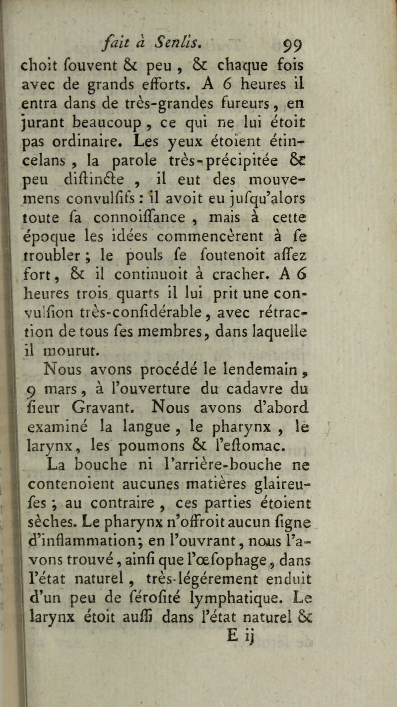 ij choit fouvent & peu , & chaque fois I avec de grands efforts. A 6 heures il >' entra dans de très-grandes fureurs, en II jurant beaucoup , ce qui ne lui étoit I pas ordinaire. Les yeux étoient étin- ji celans , la parole très-précipitée &C peu diftinéle , il eut des inouve- l| mens convulfifs : il avoit eu iufqu’alors é toute fa connoilfance , mais à cette i époque les idées commencèrent à fe i troubler ; le pouls fe foutenoit affez I fort, &c il continuoit à cracher. A 6 1 heures trois quarts il lui prit une con- i vulfion très-confidérable, avec rétrac- I tion de tous fes membres, dans laquelle 1 il mourut. Nous avons procédé le lendemain , I 9 mars, à l’ouverture du cadavre du î fieur Gravant. Nous avons d’abord. II examiné la langue, le pharynx , le I larynx, les poumons & l’eftomac. jj La bouche ni l’arrière-bouche ne I contenoient aucunes matières glaireu- Îfes ; au contraire , ces parties étoient 1 sèches. Le pharynx n’offroit aucun figne J d’inflammation; en l’ouvrant, nous l’a- ^ vons trouvé, ainfi que l’œfophage, dans l’état naturel, très-légèrement enduit d’un peu de férofité lymphatique. Le ;i larynx étoit auffi dans l’état naturel &C