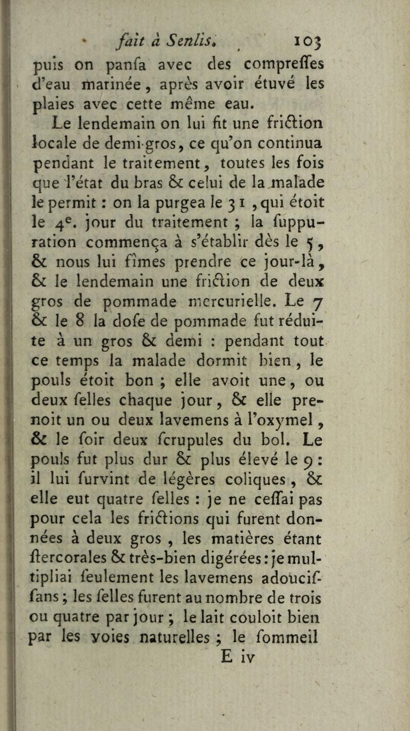 fl I fait à Senlis, 103 I puis on panfa avec des compreffes •| d’eau marinée, après avoir étuve les plaies avec cette même eau. I Le lendemain on lui fit une friêlion I locale de demi-gros, ce qu’on continua ' pendant le traitement, toutes les fois I que l’état du bras & celui de la.malade j le permit : on la purgea le 31 ,qui étoit le 4®. jour du traitement ; la fuppu- ration commença à s’établir dès le 5 , & nous lui fîmes prendre ce jour-là, & le lendemain une friélion de deux gros de pommade mercurielle. Le 7 j & le 8 la dofe de pommade fut rédui- I te à un gros & demi : pendant tout <i ce temps la malade dormit bien , le || pouls étoit bon ; elle avoit une, ou ti deux Telles chaque jour, & elle pre- ij noit un ou deux lavemens à l’oxymel, & le foir deux fcrupules du bol. Le j; pouls fut plus dur & plus élevé le 9 : I il lui furvint de légères coliques, & fi elle eut quatre Telles : je ne celTai pas (| pour cela les friftions qui furent don- i| nées à deux gros , les matières étant I ftercorales & très-bien digérées : je mul- i tipliai feulement les lavemens adouciT- ï| fans ; les Telles furent au nombre de trois ij ou quatre par jour ; le lait couloit bien i par les voies naturelles ; le Tommeil ' E iv