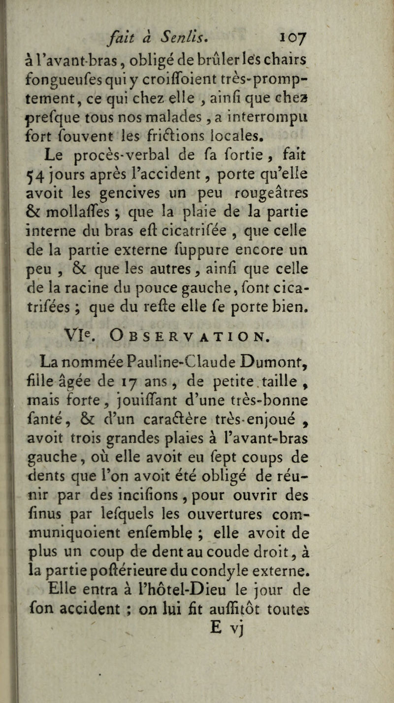 à l’avant-bras, obligé de brûleries chairs fongueufes qui y croiffoient très-promp- tement, ce qui chez elle , ainfi que chea prefque tous nos malades , a interrompu fort ibuvent les friélions locales. Le procès-verbal de fa fortie, fait 54 jours après l’accident, porte qu’elle avoit les gencives un peu rougeâtres & mollalTes ; que la plaie de la partie interne du bras eft cicatrifée , que celle de la partie externe fuppure encore un peu , & que les autres, ainfi que celle i de la racine du pouce gauche, font cica- I trifées ; que du refte elle fe porte bien. Vl^, Observation. i La nommée Pauline-Claude Dumont, i' fille âgée de 17 ans, de petite , taille , ! mais forte, jouiffant d’une très-bonne i! fanté, & d’un caraélère très-enjoué , : avoit trois grandes plaies à l’avant-bras j gauche, où elle avoit eu fept coups de II dents que l’on avoit été obligé de réu- i| nir par des incifions , pour ouvrir des V finus par lefquels les ouvertures com- ii muniquoient enfemble ; elle avoit de il plus un coup de dent au coude droit, à i': la partie poftérieure du condyle externe. ; Elle entra à l’hôtel-Dieu le jour de I fon accident ; on lui fit auflitôt toutes E vj