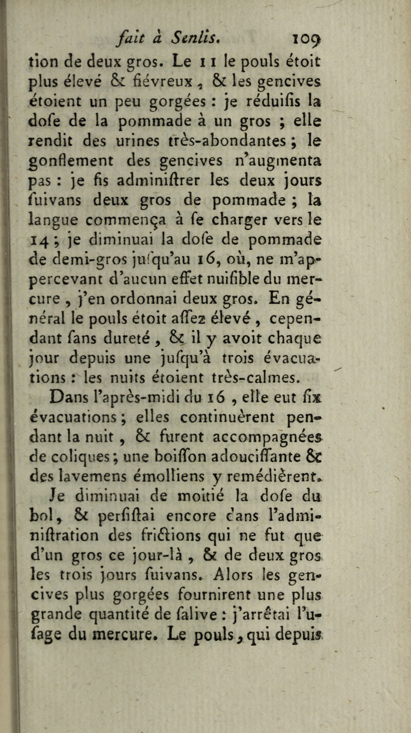 tîon de deux gros. Le 11 le pouls étoit plus élevé fiévreux ^ & les gencives étoient un peu gorgées : je réduifis la dofe de la pommade à un gros ; elle rendit des urines très-abondantes ; le gonflement des gencives n^augmenta pas : je fis adminiftrer les deux jours ! fuivans deux gros de pommade ; la ' langue commença à fe charger vers le I 14; je diminuai la dofe de pommade j de demi-gros jiilqu’au 16, où, ne m’ap- percevant d’aucun effet nuifible du mer- cure , j’en ordonnai deux gros. En gé- néral le pouls étoit affez élevé, cepen- dant fans dureté , & il y avoit chaque jour depuis une jufqu’à trois évacua- I tions : les nuits étoient très-calmes. ■ Dans l’après-midi du 16 , elle eut fix évacuations ; elles continuèrent pen- ; dant la nuit , & furent accompagnées ' de coliques ; une boiffon adouciffante & î des lavemens émolliens y remédièrent.. Je diminuai de moitié la dofe du i| bol, & perfiftai encore dans l’admi- niftration des friftions qui ne fut que d’un gros ce jour-là , & de deux gros ; les trois jours fuivans. Alors les gen- cives plus gorgées fournirent une plus grande quantité de falive : j’arrêtai l’u- 1 fage du mercure. Le pouls, qui depuis