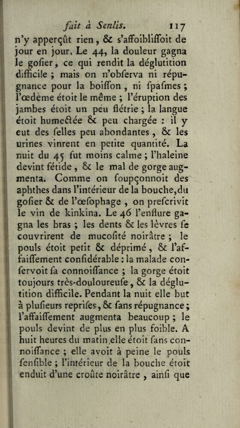 n’y apperçût rien, & s’affolbliffoit de jour en jour. Le 44, la douleur gagna le gofier, ce qui rendit la déglutition difficile ; mais on n’obferva ni répu- gnance pour la boiffon , ni fpafmes ; l’œdème étoit le même ; l’éruption des jambes étoit un peu flétrie ; la langue étoit humeélée &£ peu chargée : il y eut des /elles peu abondantes , & les j urines vinrent en petite quantité. La i nuit du 45 fut moins calme ; l’haleine devint fétide , & le mal de gorge aug- 1 menta. Comme on foup^onnoit des ; aphthes dans l’intérieur de la bouche,du gofier & de l’œfophage , on prefcrivit le vin de kinkina. Le 46 l’enflure ga- ij gna les bras ; les dents & les lèvres fis li couvrirent de mucofité noirâtre ; le 1 pouls étoit petit & déprimé, & l’af- !; faiflfement confidérable : la malade con- ‘ fervoit fa connoiflance ; la gorge étoit ! toujours très'douloureufe, & la déglu- ti tition difficile. Pendant la nuit elle but ;i à plufieurs reprifes, & fans répugnance ; 1 l’aftaiflement augmenta beaucoup ; le {; pouls devint de plus en plus foible. A il huit heures du matin,elle étoit fans con- I noiflance ; elle avoit à peine le pouls i; fenfible ; l’intérieur de la bouche étoit I enduit d’une croûte noirâtre , ainfi que