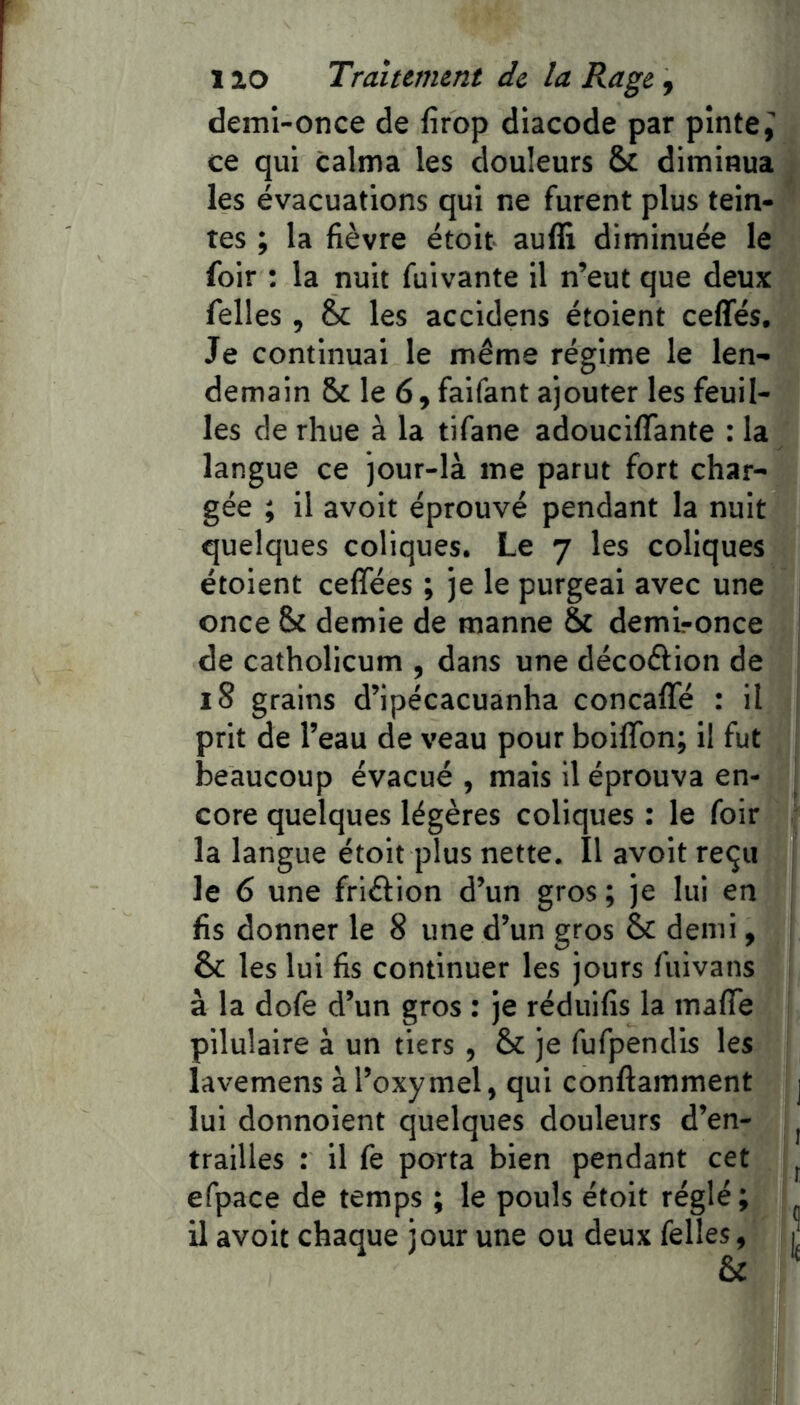 demi-once de firop diacode par pinte,’ ce qui calma les douleurs & diminua les évacuations qui ne furent plus tein- tes ; la fièvre étoit auffi diminuée le foir : la nuit fuivante il n’eut que deux felles , les accidens étoient ceflfés. Je continuai le même régime le len- demain 5c le 6, faifant ajouter les feuil- les de rhue à la tifane adouciflante : la langue ce jour-là me parut fort char- gée ; il avoir éprouvé pendant la nuit quelques coliques. Le 7 les coliques étoient ceffées ; je le purgeai avec une once 5c demie de manne 8c demironce de catholicum , dans une décoêfion de 18 grains d’ipécacuanha concaffé : il prit de l’eau de veau pour bolffon; il fut beaucoup évacué , mais il éprouva en- core quelques légères coliques : le foir la langue étoit plus nette. Il avoit reçu le 6 une friéfion d’un gros ; je lui en fis donner le 8 une d’un gros 5c demi, êc les lui fis continuer les jours fuivans à la dofe d’un gros : je réduifis la mafTe pllulaire à un tiers , 5c je fufpendis les lavemens àl’oxymel, qui conftamment lui donnoient quelques douleurs d’en- trailles : il fe porta bien pendant cet efpace de temps ; le pouls étoit réglé ; il avoit chaque jour une ou deux felles,