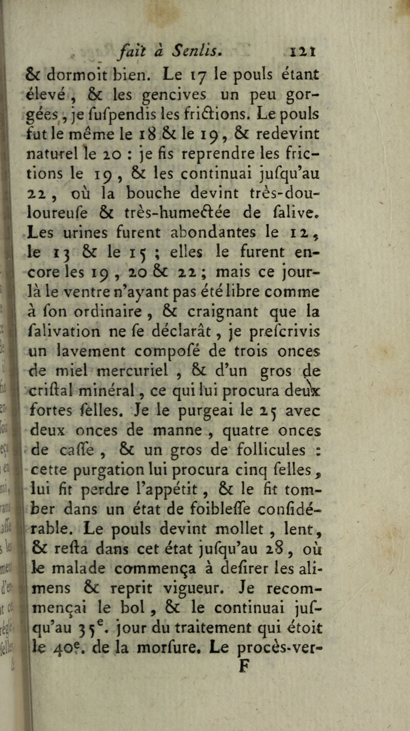 ,1 & dormoit bien. Le 17 le pouls étant t\ élevé , & les gencives un peu gor- ^ gées, je fufpendis les friâions. Le pouls ti fütle même le 18 Si le 19, & redevint li naturel le 20 : je fis reprendre les fric- ]' tions le 19 , Si les continuai jufqu’au si 22 , où la bouche devint très-dou- ;lj loureufe Si très-humeftée de làlive. || Les urines furent abondantes le 12, d le 13 Si le 15 ; elles le furent en- ■il cote les 19 , 20 Si 22 ; mais ce jour- âj là le ventre n’ayant pas été libre comme j| à fon ordinaire , Si craignant que la t| falivation ne fe déclarât, je prefcrivis b1 un lavement compofé de trois onces i\ de miel mercuriel , Si d’un gros de ■ ij criftal minéral, ce qui lui procura deubc ® 0' fortes felles. Je le purgeai le 25 avec ta 11 deux onces de manne , quatre onces tî> jj de cafle , Si un gros de follicules : i cette purgation lui procura cinq felles, U lui fit perdre l’appétit, Si le fit tom- sj ber dans un état de foibleffe confidé- ij rable. Le pouls devint mollet , lent, ïW ;! & refta dans cet état jufqu’au 28, où itei: j le malade commenta à defirer les ali- i'f il mens Si reprit vigueur. Je recom- itt3 ,;menqai le bol. Si le continuai juf- lÉj 1 qu’au 35®. jour du traitement qui étoit ({il. jle 40®. de la morfure. Le procès-ver-