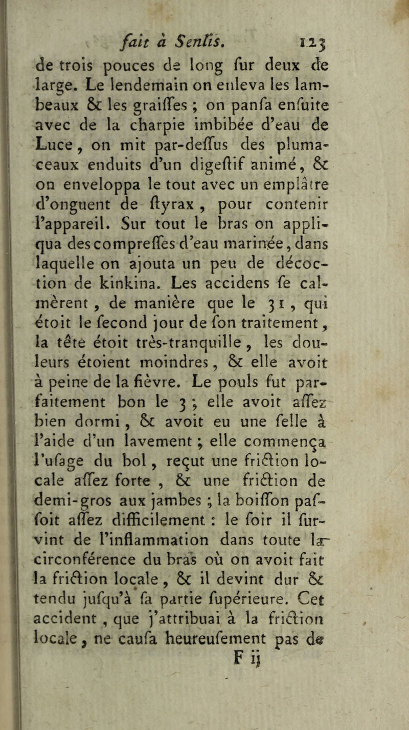 ^1 fait à Sentis. IJ.3 I de trois pouces de long fur deux de I large. Le lendemain on enleva les lam- beaux & les grailTes ; on panfa enfuite j avec de la charpie imbibée d’eau de J Luce, on mit par-deffus des pluma- ceaux enduits d’un digeftif animé, & ; on enveloppa le tout avec un emplâtre j d’onguent de ftyrax , pour contenir l’appareil. Sur tout le bras on appli- qua descompreffes d’eau marinée,dans laquelle on ajouta un peu de décoc- tion de kinkina. Les accidens fe cal- I inèrent , de manière que le 31, qui I étoit le fécond jour de fon traitement, la tête étoit très-tranquille , les dou- I leurs étoient moindres, & elle avoit j à peine de la fièvre. Le pouls fut par- i faitement bon le 3 ; elle avoit afiez bien dormi , Sc avoit eu une felle à i l’aide d’un lavement ; elle commença : Tufage du bol, reçut une friftion lo- cale afifez forte , Sc une friftion de demi-gros aux jambes ; la boiflbn paf- ^| foit afiez difficilement : le foir il fur- vint de l’inflammation dans toute lar )\ circonférence du bras où on avoit fait l| la friêfion locale, & il devint dur 8c l| tendu jufqu’à fa partie fupérieure. Cet ]| accident , que j’attribuai à la friélion ij locale, ne caufa heureufement pas F ij