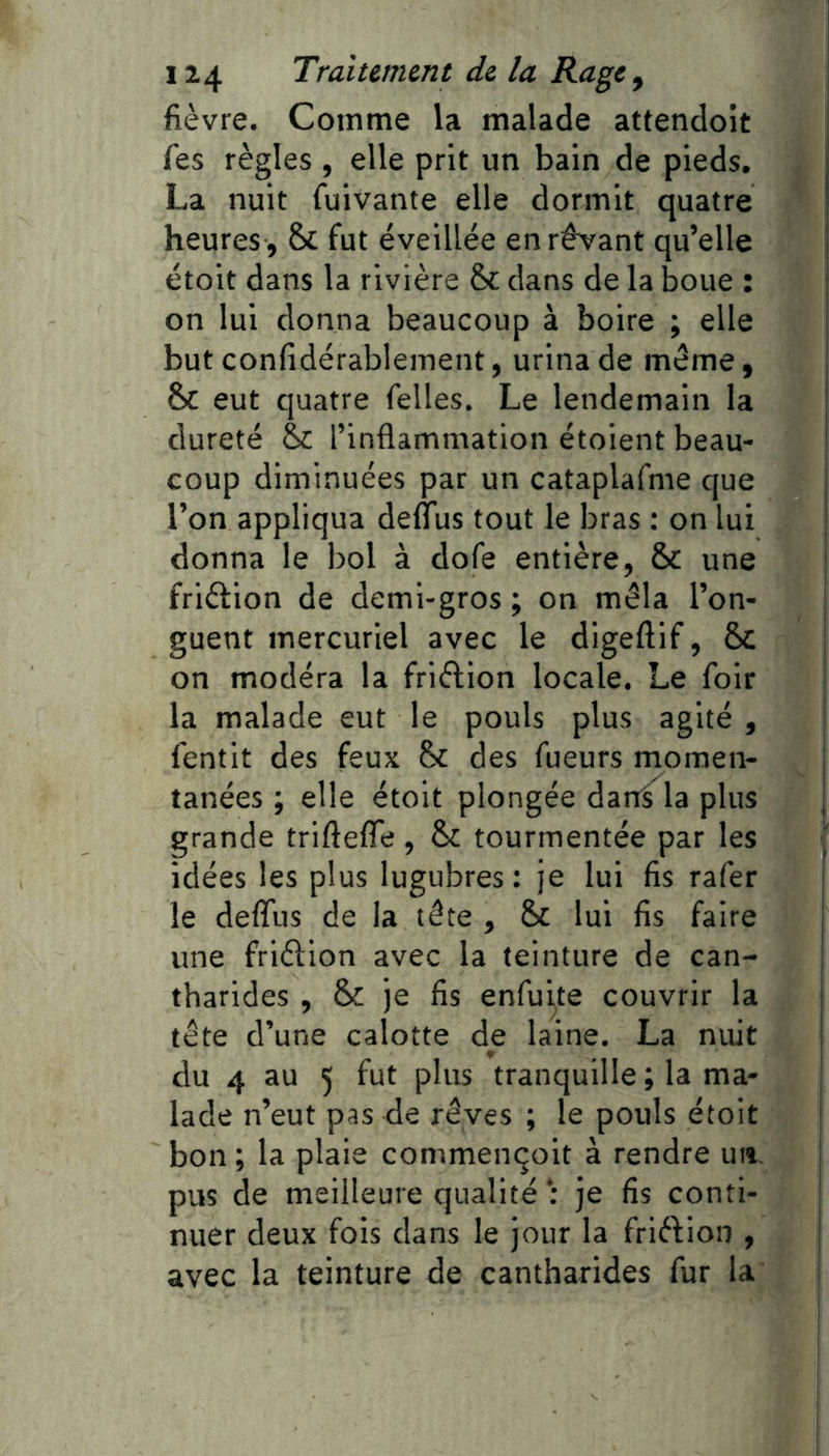 fièvre. Comme la malade attendoît fes règles , elle prit un bain de pieds, La nuit fuivante elle dormit quatre heures , & fut éveillée en rêvant qu’elle étoit dans la rivière &: dans de la boue : on lui donna beaucoup à boire ; elle but confidérablement, urina de même, & eut quatre felles. Le lendemain la dureté & l’inflammation étoient beau- coup diminuées par un cataplafme que l’on appliqua deffus tout le bras : on lui donna le bol à dofe entière, & une frièfion de demi-gros ; on mêla l’on- guent mercuriel avec le digeftif, Se on modéra la friftion locale. Le foir la malade eut le pouls plus agité , lentit des feux des fueurs momen- tanées ; elle étoit plongée darrS la plus grande triftefîe, & tourmentée par les idées les plus lugubres: je lui fis rafer le defliis de la tête , & lui fis faire une friêtion avec la teinture de can- tharides , & je fis enfu^te couvrir la tête d’une calotte de laine. La nuit du 4 au 5 fut plus tranquille ; la ma- lade n’eut pas de rêves ; le pouls étoit bon ; la plaie commençoit à rendre un. pus de meilleure qualité : je fis conti- nuer deux fois dans le jour la friêVion , avec la teinture de cantharides fur la