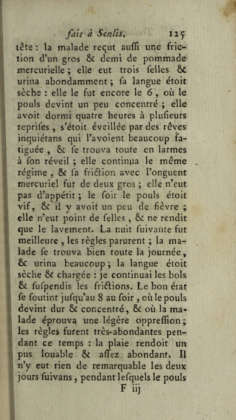 tête : la malade requt auffi une fric- tion d’un gros & demi de pommade mercurielle ; elle eut trois Telles & urina abondamment ; fa langue étoit sèche : elle le fut encore le 6, où le pouls devint un peu concentré ; elle avoit dormi quatre heures à plufieurs reprifes, s’étoit éveillée par des rêves inquiétans qui l’avoient beaucoup fa- tiguée , & fe trouva toute en larmes à fon réveil ; elle continua le même régime , & fa friélion avec l’onguent mercuriel fut de deux gros ; elle n’eut pas d’appétit ; le foir le pouls étoit vif, & il y avoit un peu de fièvre ; elle n’eut point de Telles , &; ne rendit que le lavement. La nuit fuivante fut meilleure , les règles parurent ; la ma- lade fe trouva bien toute la journée, & urina beaucoup ; la langue étoit || sèche St chargée : je continuai les bols : 6c fufpendis les friélions. Le bon état fe foutint jufqu’au 8 au foir, où le pouls devint dur 6c concentré, 6c où la ma- il lade éprouva une légère opprelfion; Iles règles furent très-abondantes pen- dant ce temps : la plaie rendoit un pus louable 6c affez abondant. Il n’y eut rien de remarquable les deux jours fuivans , pendant lefquels le pouls il F iij 1